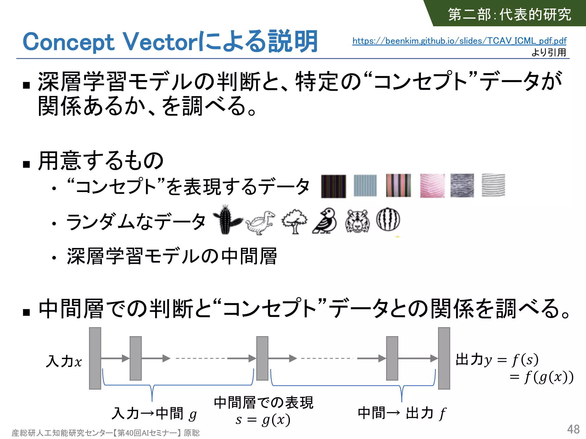 産総研人工知能研究センター【第40回AIセミナー】 原聡
Concept Vectorによる説明
n 深層学習モデルの判断と、特定の“コンセプト”データが
関係あるか、を調べる。
n 用意するもの
• “コンセプト”を表現するデータ
• ランダムなデータ
• 深層学習モデルの中間層
n 中間層での判断と“コンセプト”データとの関係を調べる。
48
入力! 出力" = $ %
= $('(!))
中間層での表現
% = '(!)入力→中間 ' 中間→ 出力 $
第二部：代表的研究
https://beenkim.github.io/slides/TCAV_ICML_pdf.pdf
より引用
 