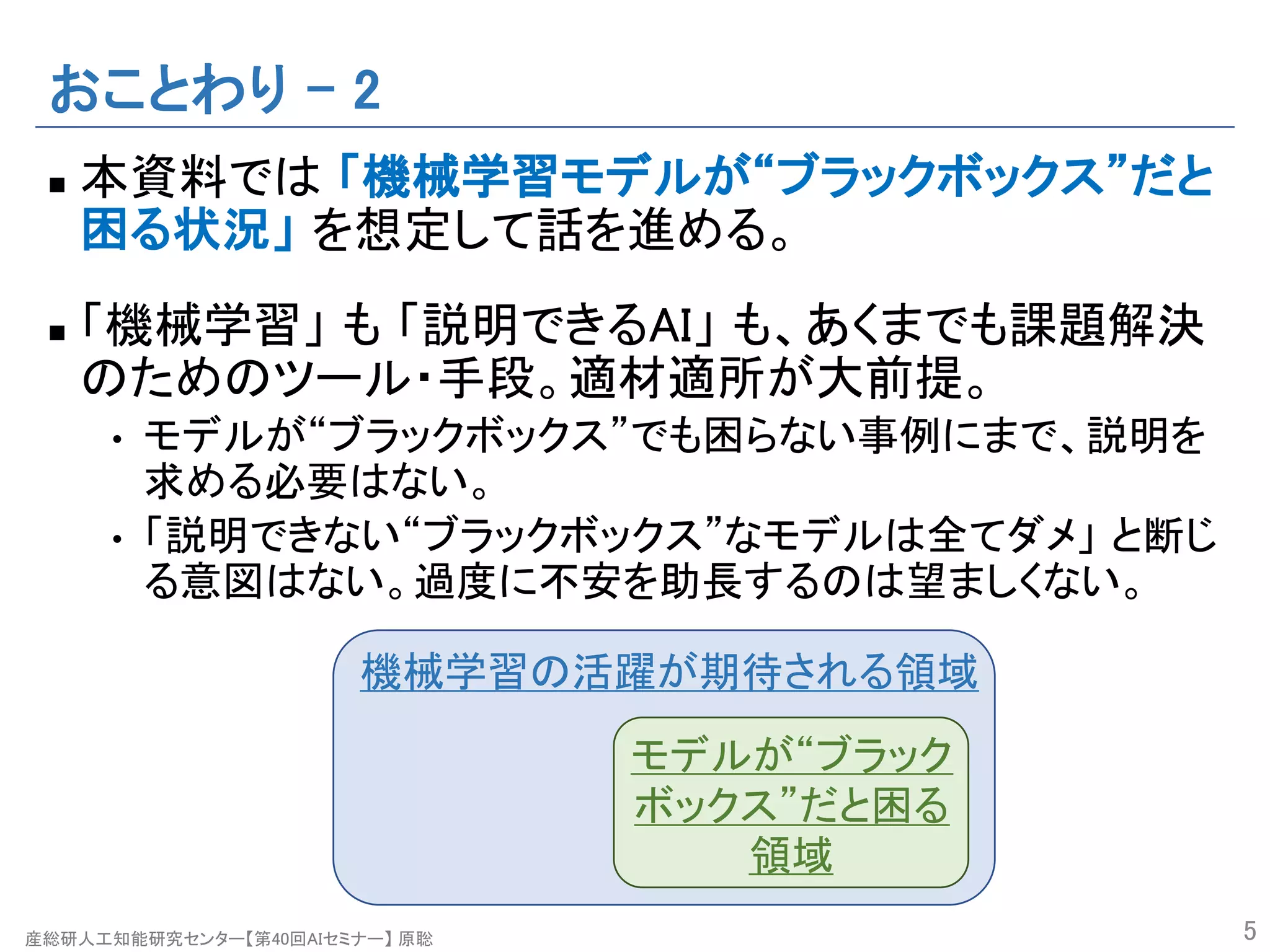 産総研人工知能研究センター【第40回AIセミナー】 原聡
おことわり – 2
n 本資料では 「機械学習モデルが“ブラックボックス”だと
困る状況」 を想定して話を進める。
n 「機械学習」 も 「説明できるAI」 も、あくまでも課題解決
のためのツール・手段。適材適所が大前提。
• モデルが“ブラックボックス”でも困らない事例にまで、説明を
求める必要はない。
• 「説明できない“ブラックボックス”なモデルは全てダメ」 と断じ
る意図はない。過度に不安を助長するのは望ましくない。
5
機械学習の活躍が期待される領域
モデルが“ブラック
ボックス”だと困る
領域
 