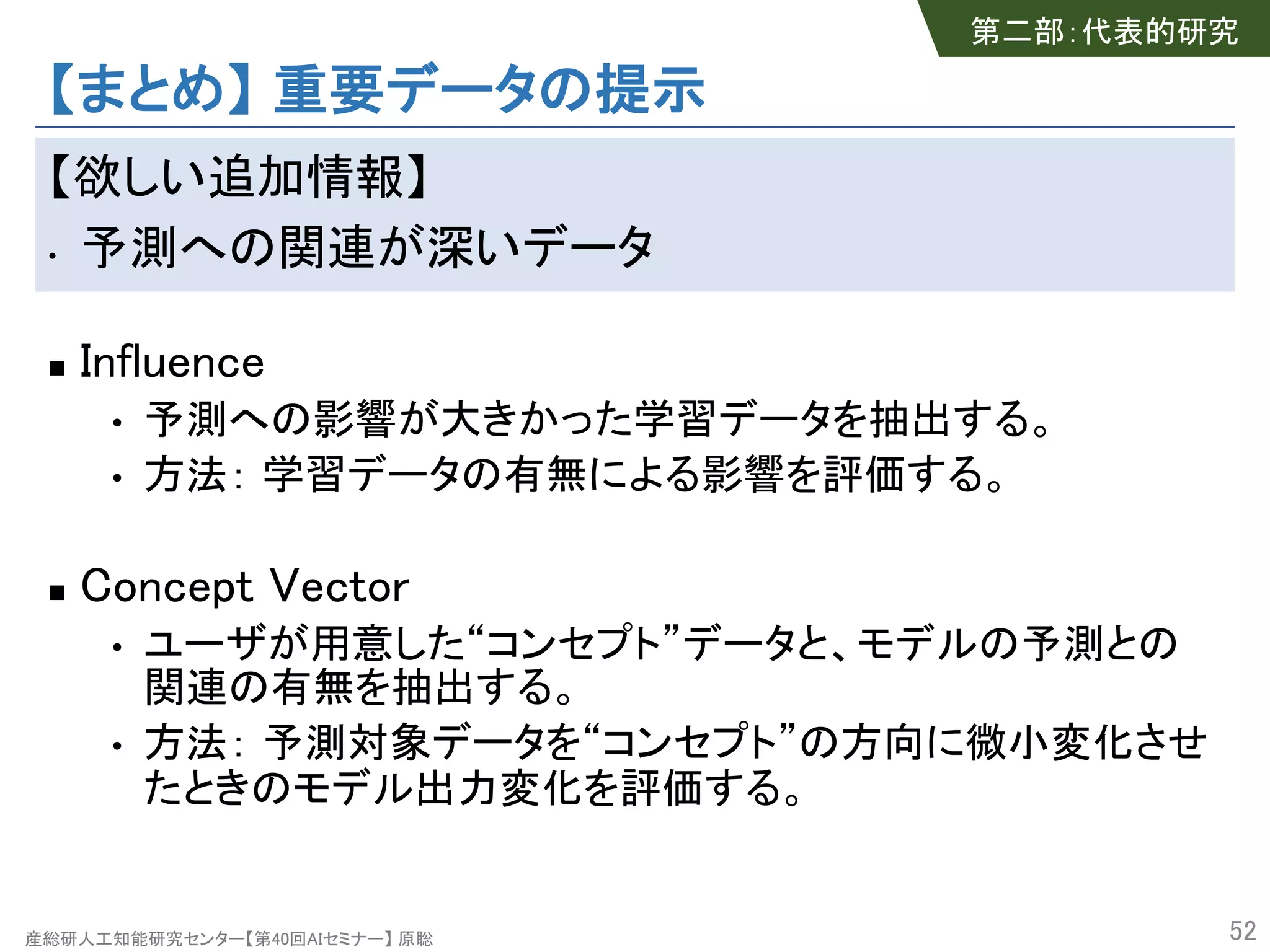 産総研人工知能研究センター【第40回AIセミナー】 原聡
【まとめ】 重要データの提示
【欲しい追加情報】
• 予測への関連が深いデータ
n Influence
• 予測への影響が大きかった学習データを抽出する。
• 方法： 学習データの有無による影響を評価する。
n Concept Vector
• ユーザが用意した“コンセプト”データと、モデルの予測との
関連の有無を抽出する。
• 方法： 予測対象データを“コンセプト”の方向に微小変化させ
たときのモデル出力変化を評価する。
52
第二部：代表的研究
 