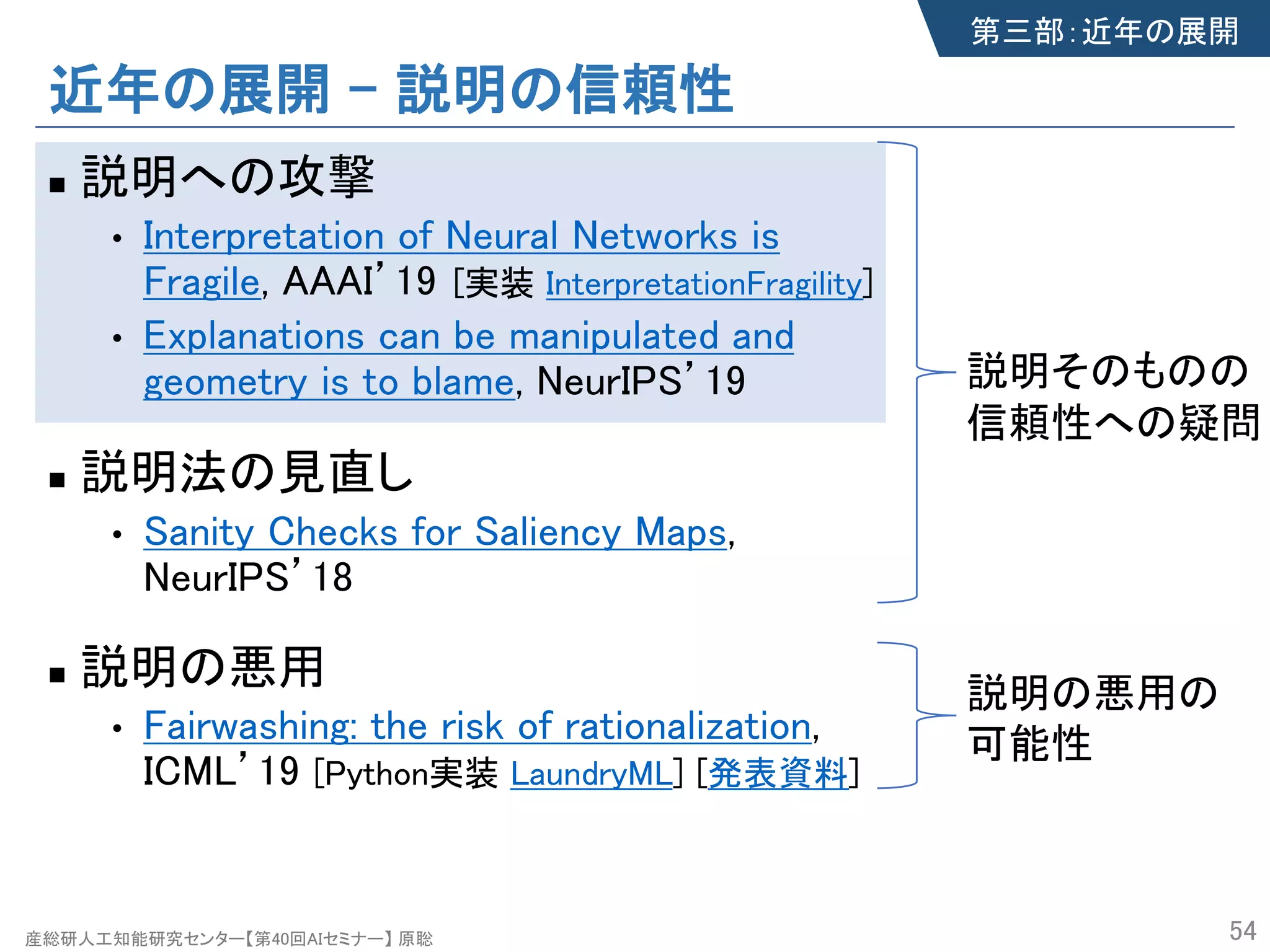 産総研人工知能研究センター【第40回AIセミナー】 原聡
近年の展開 – 説明の信頼性
n 説明への攻撃
• Interpretation of Neural Networks is
Fragile, AAAI’19
• Explanations can be manipulated and
geometry is to blame, NeurIPS’19
n 説明法の見直し
• Sanity Checks for Saliency Maps,
NeurIPS’18
n 説明の悪用
• Fairwashing: the risk of rationalization,
ICML’19 [Python実装 LaundryML] [発表資料]
54
第三部：近年の展開
説明そのものの
信頼性への疑問
説明の悪用の
可能性
[実装 InterpretationFragility]
 