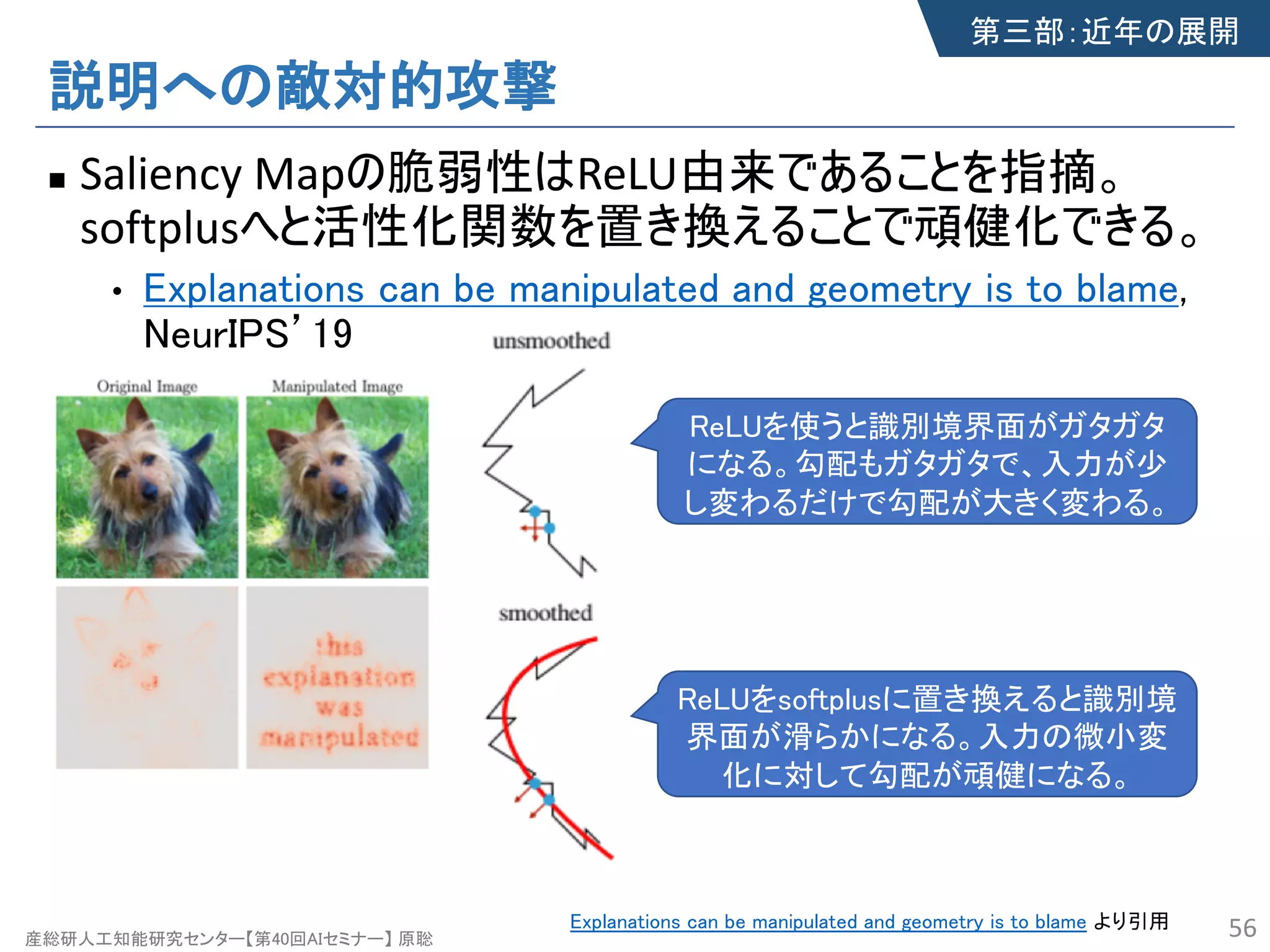 産総研人工知能研究センター【第40回AIセミナー】 原聡
説明への敵対的攻撃
n Saliency Mapの脆弱性はReLU由来であることを指摘。
softplusへと活性化関数を置き換えることで頑健化できる。
• Explanations can be manipulated and geometry is to blame,
NeurIPS’19
56Explanations can be manipulated and geometry is to blame より引用
ReLUを使うと識別境界面がガタガタ
になる。勾配もガタガタで、入力が少
し変わるだけで勾配が大きく変わる。
ReLUをsoftplusに置き換えると識別境
界面が滑らかになる。入力の微小変
化に対して勾配が頑健になる。
第三部：近年の展開
 