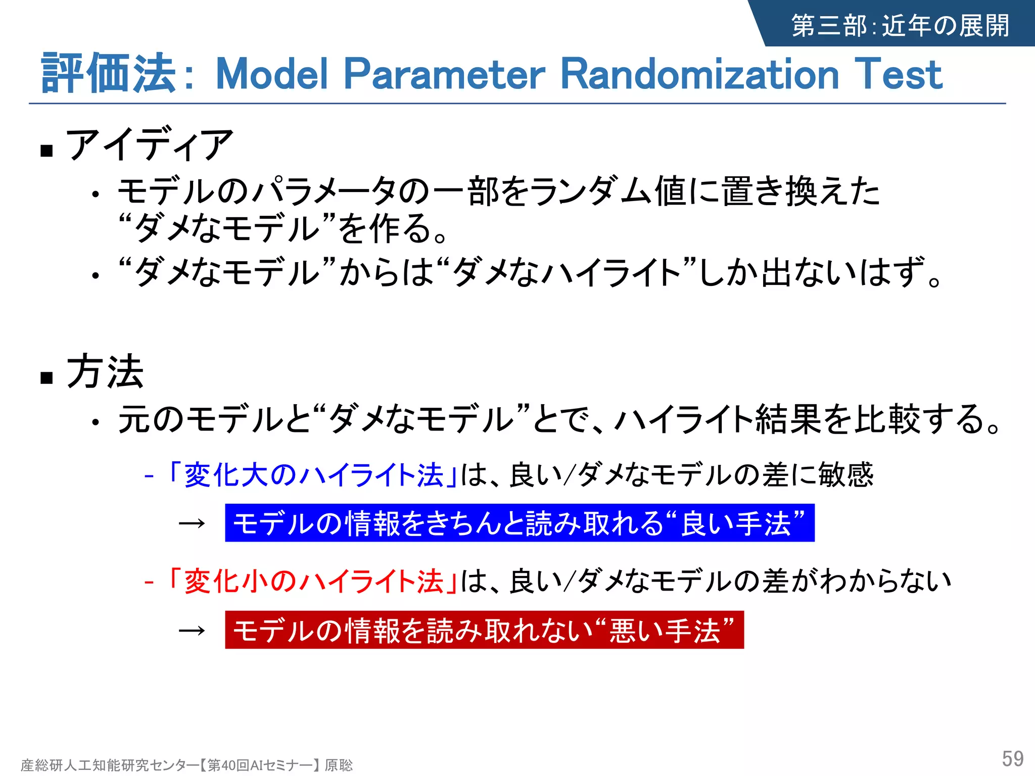 産総研人工知能研究センター【第40回AIセミナー】 原聡
評価法： Model Parameter Randomization Test
n アイディア
• モデルのパラメータの一部をランダム値に置き換えた
“ダメなモデル”を作る。
• “ダメなモデル”からは“ダメなハイライト”しか出ないはず。
n 方法
• 元のモデルと“ダメなモデル”とで、ハイライト結果を比較する。
- 「変化大のハイライト法」は、良い/ダメなモデルの差に敏感
→ モデルの情報をきちんと読み取れる“良い手法”
- 「変化小のハイライト法」は、良い/ダメなモデルの差がわからない
→ モデルの情報を読み取れない“悪い手法”
59
第三部：近年の展開
 