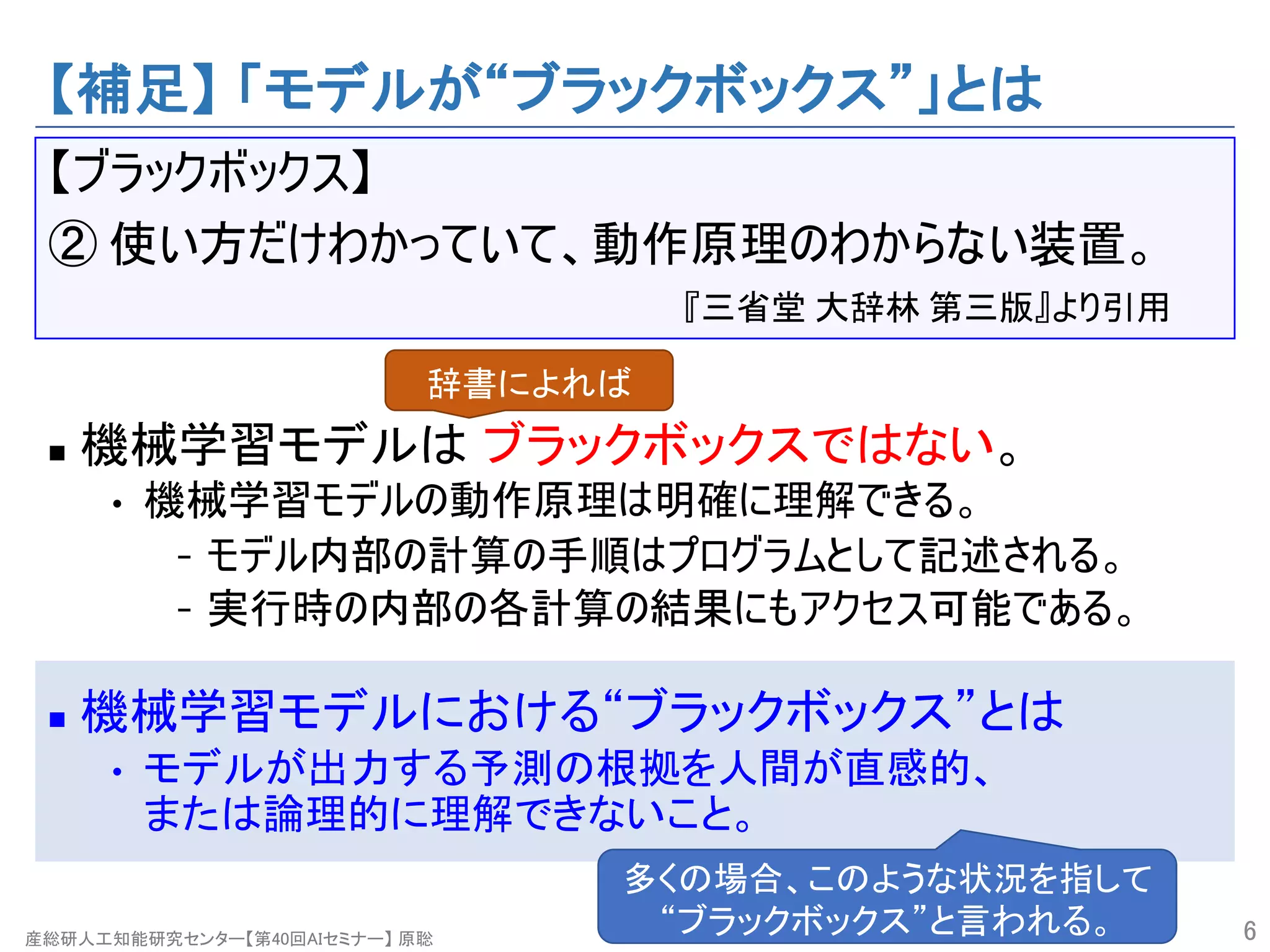 産総研人工知能研究センター【第40回AIセミナー】 原聡
【補足】 「モデルが“ブラックボックス”」とは
【ブラックボックス】
② 使い方だけわかっていて、動作原理のわからない装置。
『三省堂 大辞林 第三版』より引用
n 機械学習モデルは ブラックボックスではない。
• 機械学習モデルの動作原理は明確に理解できる。
- モデル内部の計算の手順はプログラムとして記述される。
- 実行時の内部の各計算の結果にもアクセス可能である。
n 機械学習モデルにおける“ブラックボックス”とは
• モデルが出力する予測の根拠を人間が直感的、
または論理的に理解できないこと。
6
辞書によれば
多くの場合、このような状況を指して
“ブラックボックス”と言われる。
 