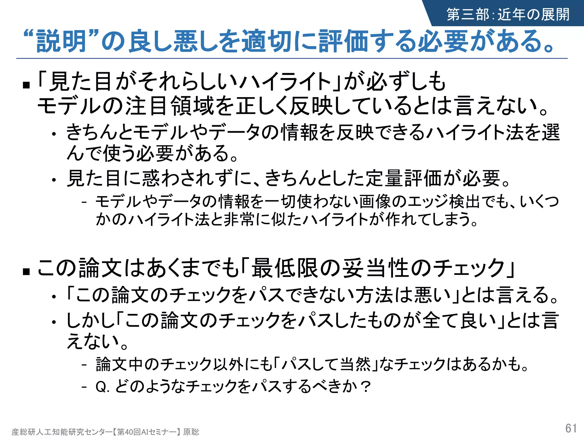 産総研人工知能研究センター【第40回AIセミナー】 原聡
“説明”の良し悪しを適切に評価する必要がある。
n 「見た目がそれらしいハイライト」が必ずしも
モデルの注目領域を正しく反映しているとは言えない。
• きちんとモデルやデータの情報を反映できるハイライト法を選
んで使う必要がある。
• 見た目に惑わされずに、きちんとした定量評価が必要。
- モデルやデータの情報を一切使わない画像のエッジ検出でも、いくつ
かのハイライト法と非常に似たハイライトが作れてしまう。
n この論文はあくまでも「最低限の妥当性のチェック」
• 「この論文のチェックをパスできない方法は悪い」とは言える。
• しかし「この論文のチェックをパスしたものが全て良い」とは言
えない。
- 論文中のチェック以外にも「パスして当然」なチェックはあるかも。
- Q. どのようなチェックをパスするべきか？
61
第三部：近年の展開
 