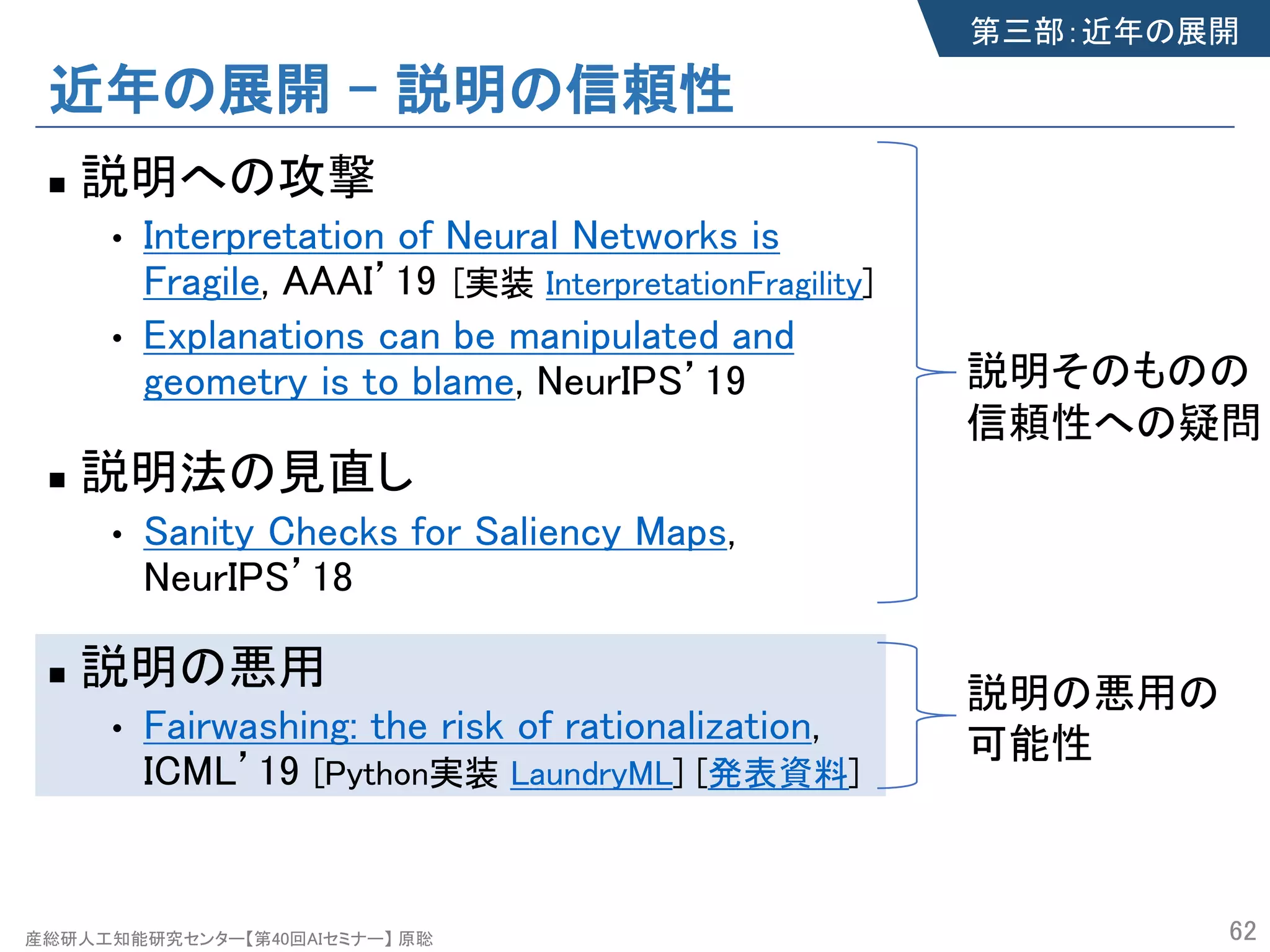 産総研人工知能研究センター【第40回AIセミナー】 原聡
近年の展開 – 説明の信頼性
n 説明への攻撃
• Interpretation of Neural Networks is
Fragile, AAAI’19
• Explanations can be manipulated and
geometry is to blame, NeurIPS’19
n 説明法の見直し
• Sanity Checks for Saliency Maps,
NeurIPS’18
n 説明の悪用
• Fairwashing: the risk of rationalization,
ICML’19 [Python実装 LaundryML] [発表資料]
62
第三部：近年の展開
説明そのものの
信頼性への疑問
説明の悪用の
可能性
[実装 InterpretationFragility]
 