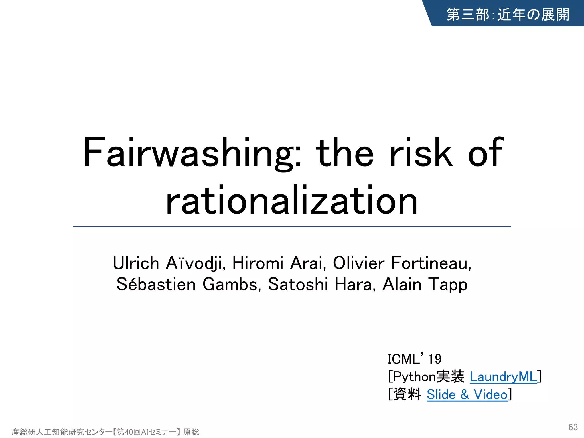 産総研人工知能研究センター【第40回AIセミナー】 原聡
Fairwashing: the risk of
rationalization
Ulrich Aïvodji, Hiromi Arai, Olivier Fortineau,
Sébastien Gambs, Satoshi Hara, Alain Tapp
63
第三部：近年の展開
ICML’19
[Python実装 LaundryML]
[資料 Slide & Video]
 