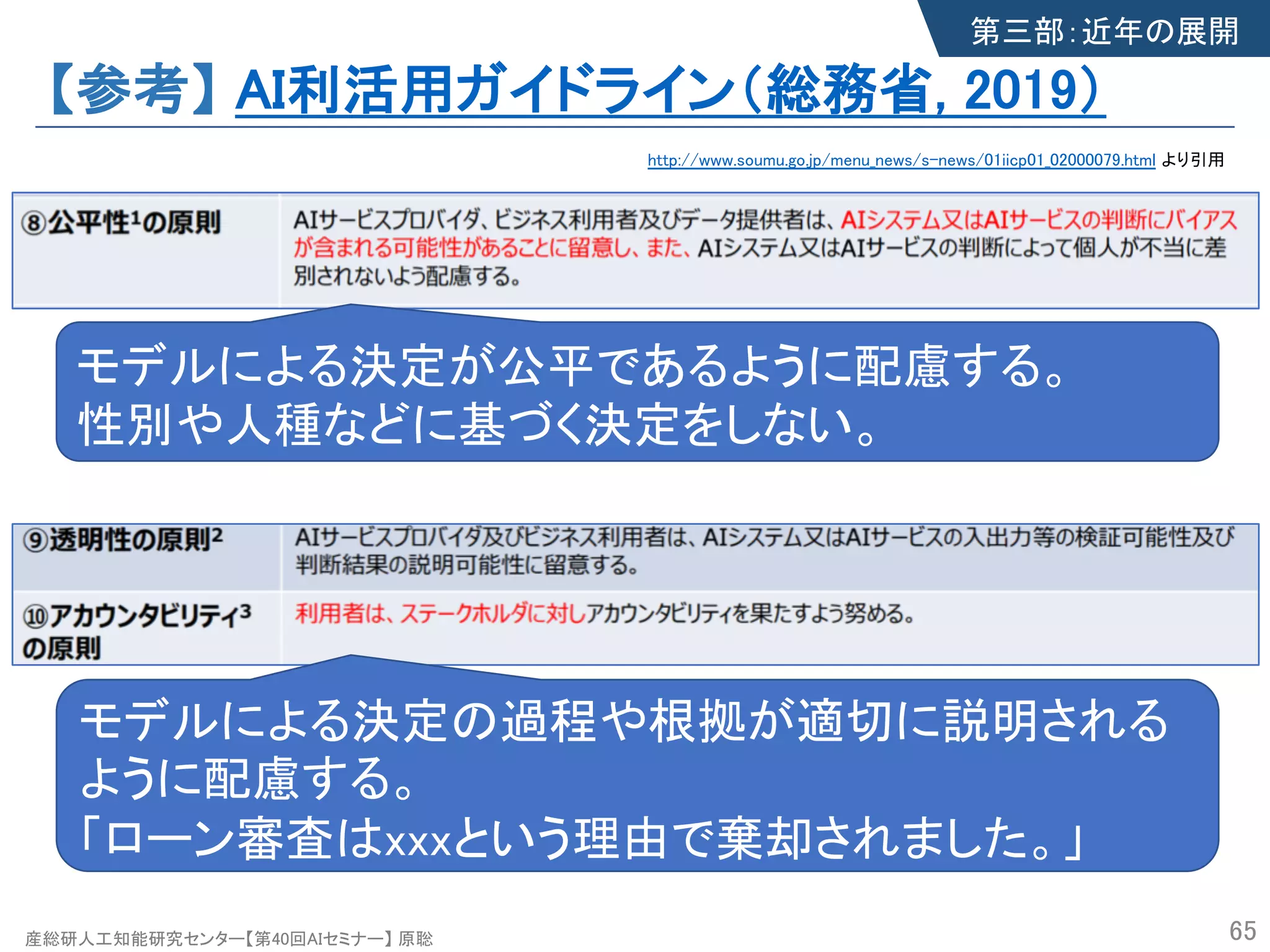 産総研人工知能研究センター【第40回AIセミナー】 原聡
【参考】 AI利活用ガイドライン（総務省, 2019）
65
http://www.soumu.go.jp/menu_news/s-news/01iicp01_02000079.html より引用
第三部：近年の展開
モデルによる決定が公平であるように配慮する。
性別や人種などに基づく決定をしない。
モデルによる決定の過程や根拠が適切に説明される
ように配慮する。
「ローン審査はxxxという理由で棄却されました。」
 