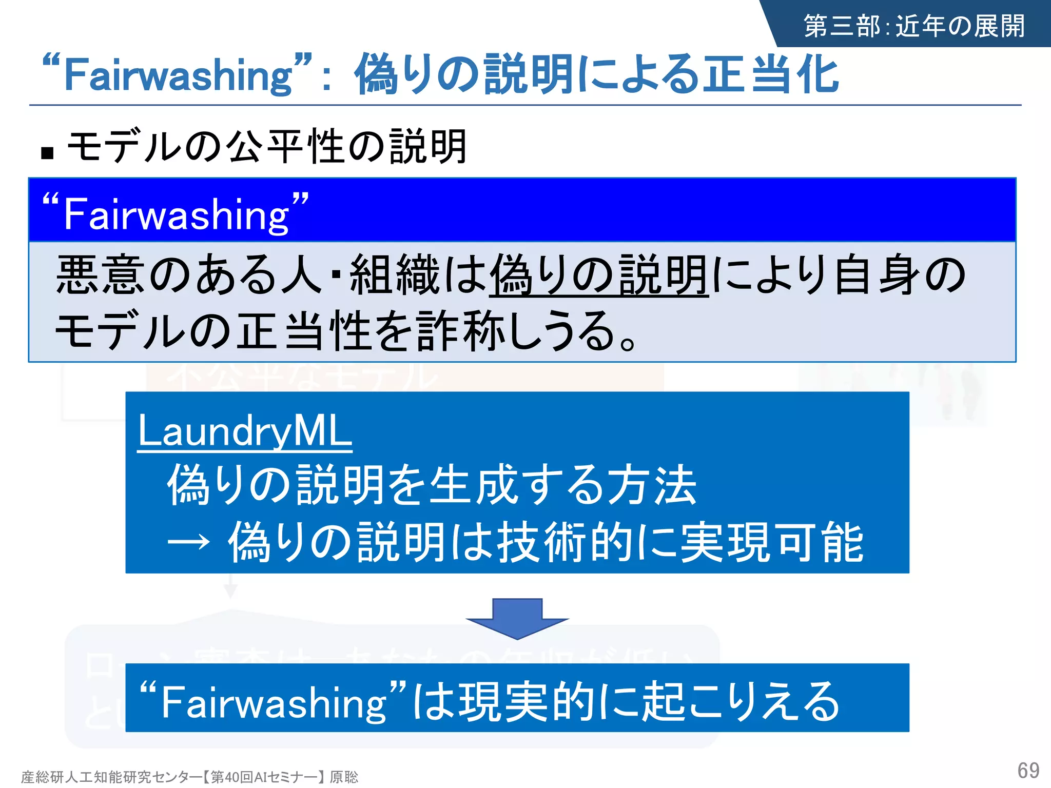 産総研人工知能研究センター【第40回AIセミナー】 原聡
“Fairwashing”： 偽りの説明による正当化
n モデルの公平性の説明
69
偽りの説明
ローン審査は、あなたの年収が低い
という理由で棄却されました。
不公平なモデル
ローンの可否を性別で判断
第三部：近年の展開
モデル
審査サービス
LaundryML
偽りの説明を生成する方法
→ 偽りの説明は技術的に実現可能
“Fairwashing”は現実的に起こりえる
“Fairwashing”
悪意のある人・組織は偽りの説明により自身の
モデルの正当性を詐称しうる。
“Fairwashing”
産総研人工知能研究センター【第40回AIセミナー】 原聡
 