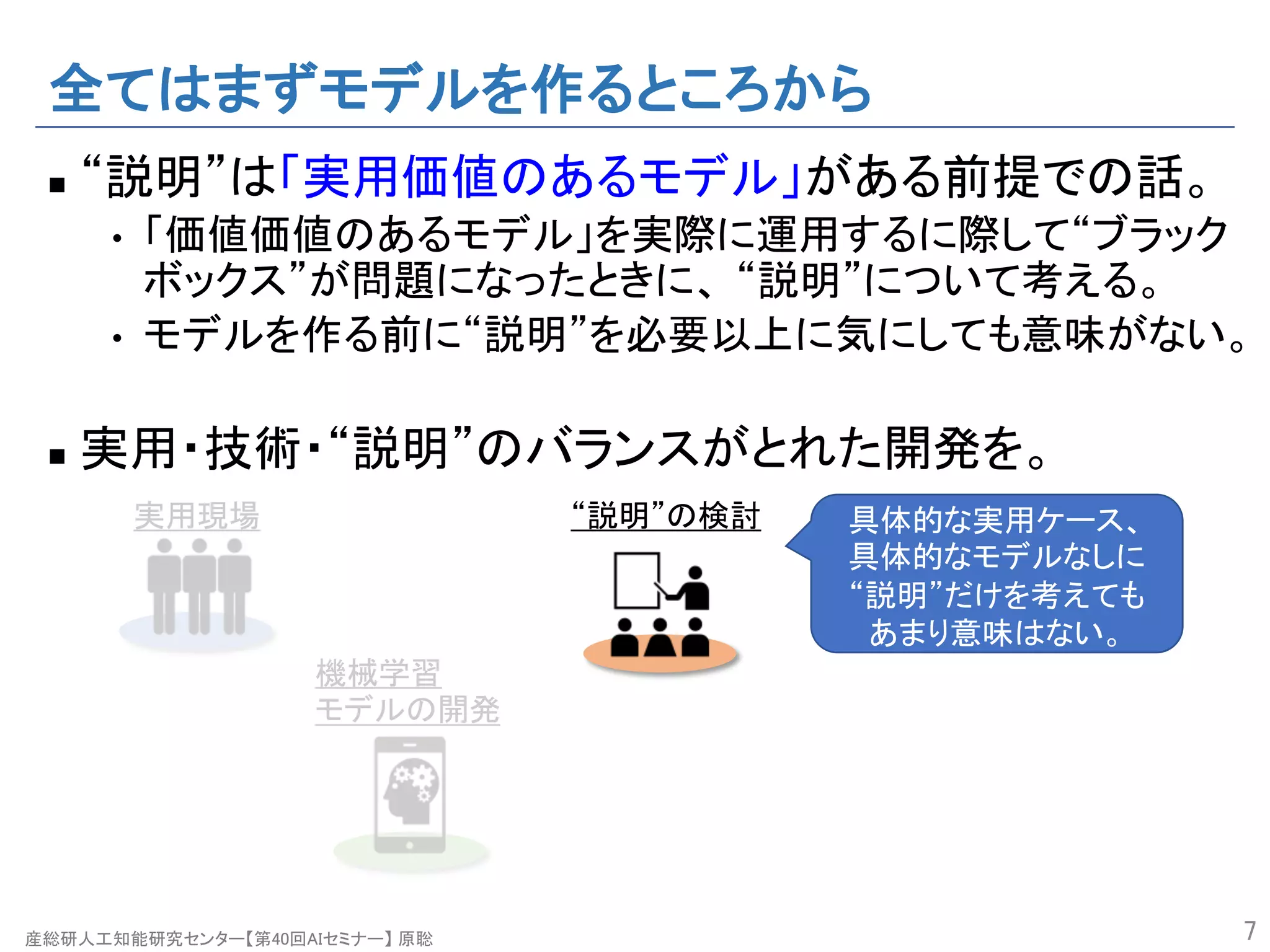 産総研人工知能研究センター【第40回AIセミナー】 原聡
全てはまずモデルを作るところから
n “説明”は「実用価値のあるモデル」がある前提での話。
• 「価値価値のあるモデル」を実際に運用するに際して“ブラック
ボックス”が問題になったときに、 “説明”について考える。
• モデルを作る前に“説明”を必要以上に気にしても意味がない。
n 実用・技術・“説明”のバランスがとれた開発を。
7
機械学習
モデルの開発
“説明”の検討実用現場 具体的な実用ケース、
具体的なモデルなしに
“説明”だけを考えても
あまり意味はない。
 