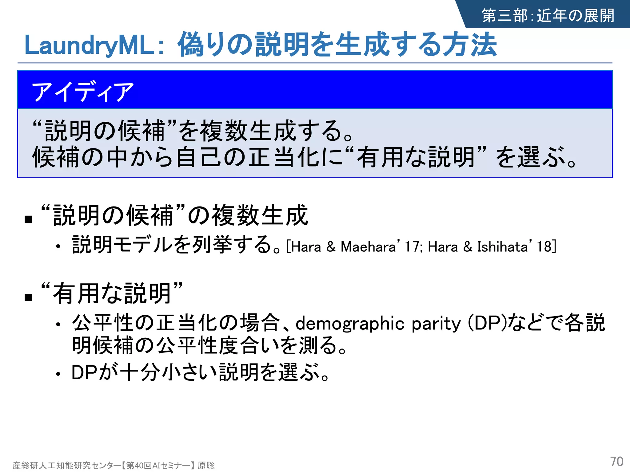 産総研人工知能研究センター【第40回AIセミナー】 原聡
LaundryML： 偽りの説明を生成する方法
n The idea
“説明の候補”を複数生成する。
候補の中から自己の正当化に“有用な説明” を選ぶ。
n “説明の候補”の複数生成s
• 説明モデルを列挙する。[Hara & Maehara’17; Hara & Ishihata’18]
n “有用な説明”
• 公平性の正当化の場合、demographic parity (DP)などで各説
明候補の公平性度合いを測る。
• DPが十分小さい説明を選ぶ。
70
アイディア
第三部：近年の展開
 