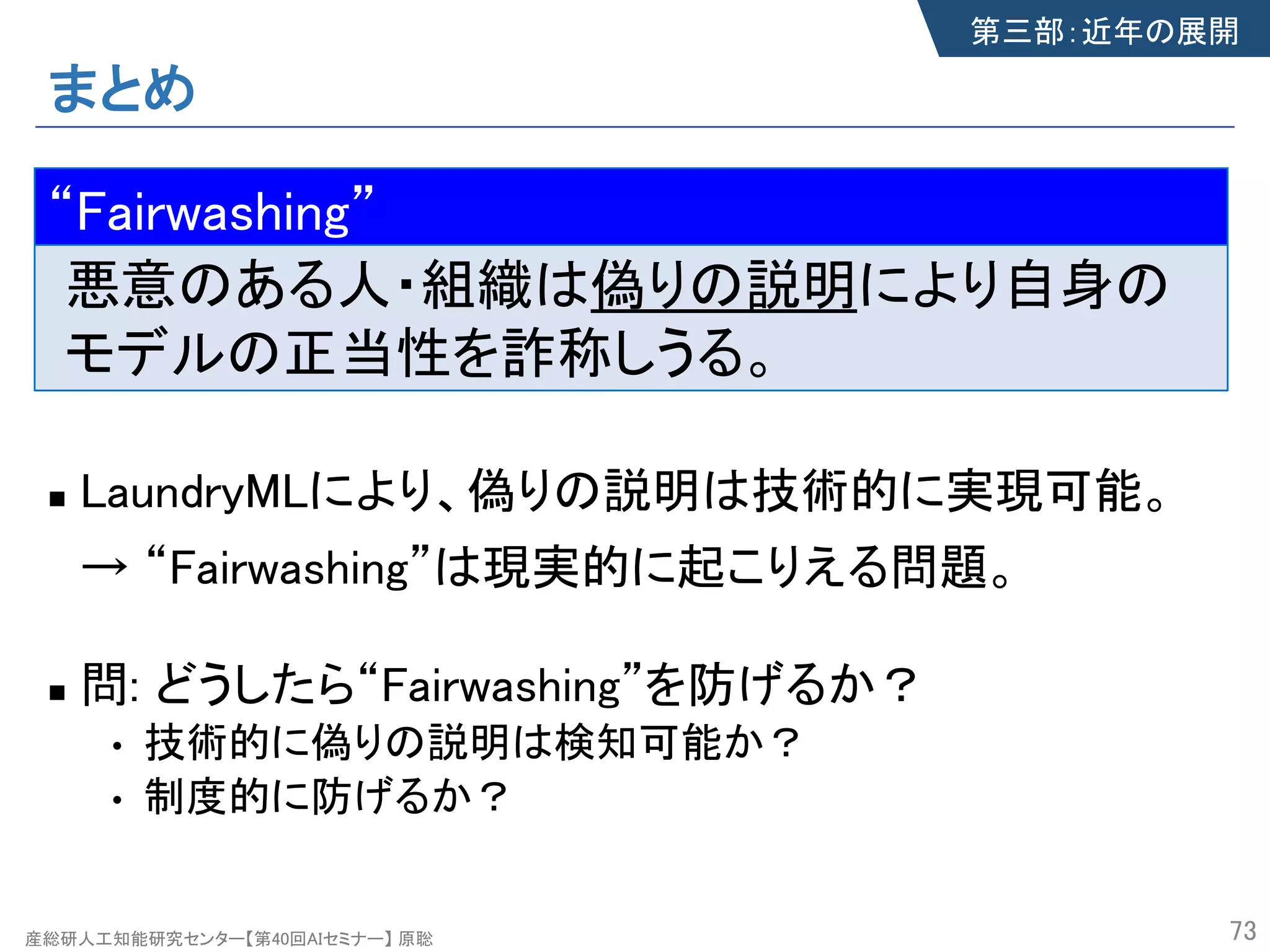 産総研人工知能研究センター【第40回AIセミナー】 原聡
まとめ
n LaundryMLにより、偽りの説明は技術的に実現可能。
→ “Fairwashing”は現実的に起こりえる問題。
n 問: どうしたら“Fairwashing”を防げるか？
• 技術的に偽りの説明は検知可能か？
• 制度的に防げるか？
73
第三部：近年の展開
“Fairwashing”
悪意のある人・組織は偽りの説明により自身の
モデルの正当性を詐称しうる。
“Fairwashing”
 