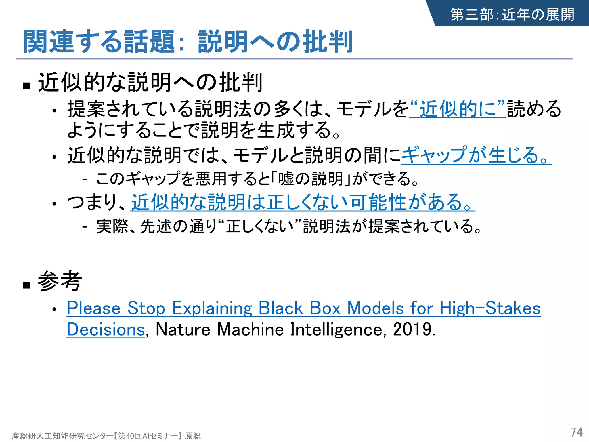 産総研人工知能研究センター【第40回AIセミナー】 原聡
関連する話題： 説明への批判
n 近似的な説明への批判
• 提案されている説明法の多くは、モデルを“近似的に”読める
ようにすることで説明を生成する。
• 近似的な説明では、モデルと説明の間にギャップが生じる。
- このギャップを悪用すると「嘘の説明」ができる。
• つまり、近似的な説明は正しくない可能性がある。
- 実際、先述の通り“正しくない”説明法が提案されている。
n 参考
• Please Stop Explaining Black Box Models for High-Stakes
Decisions, Nature Machine Intelligence, 2019.
74
第三部：近年の展開
 