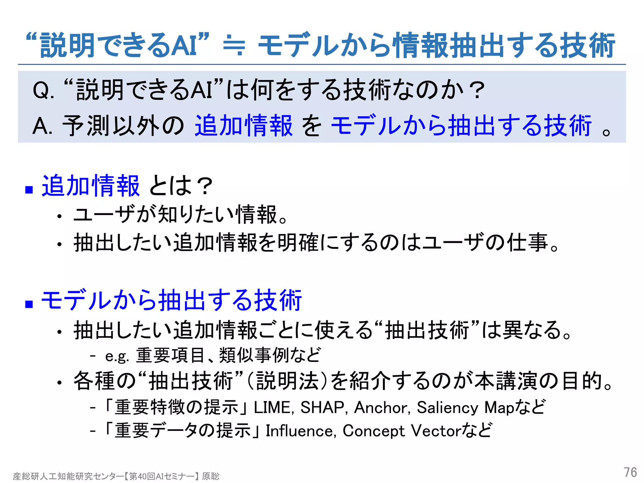 産総研人工知能研究センター【第40回AIセミナー】 原聡
“説明できるAI” ≒ モデルから情報抽出する技術
Q. “説明できるAI”は何をする技術なのか？
A. 予測以外の 追加情報 を モデルから抽出する技術 。
n 追加情報 とは？
• ユーザが知りたい情報。
• 抽出したい追加情報を明確にするのはユーザの仕事。
n モデルから抽出する技術
• 抽出したい追加情報ごとに使える“抽出技術”は異なる。
- e.g. 重要項目、類似事例など
• 各種の“抽出技術”（説明法）を紹介するのが本講演の目的。
- 「重要特徴の提示」 LIME, SHAP, Anchor, Saliency Mapなど
- 「重要データの提示」 Influence, Concept Vectorなど
76
 