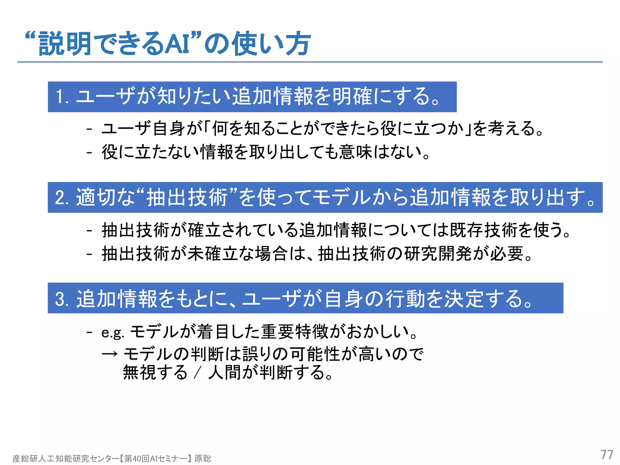 産総研人工知能研究センター【第40回AIセミナー】 原聡
“説明できるAI”の使い方
1. ユーザが知りたい追加情報を明確にする。
- ユーザ自身が「何を知ることができたら役に立つか」を考える。
- 役に立たない情報を取り出しても意味はない。
2. 適切な“抽出技術”を使ってモデルから追加情報を取り出す。
- 抽出技術が確立されている追加情報については既存技術を使う。
- 抽出技術が未確立な場合は、抽出技術の研究開発が必要。
3. 追加情報をもとに、ユーザが自身の行動を決定する。
- e.g. モデルが着目した重要特徴がおかしい。
→ モデルの判断は誤りの可能性が高いので
無視する / 人間が判断する。
77
 