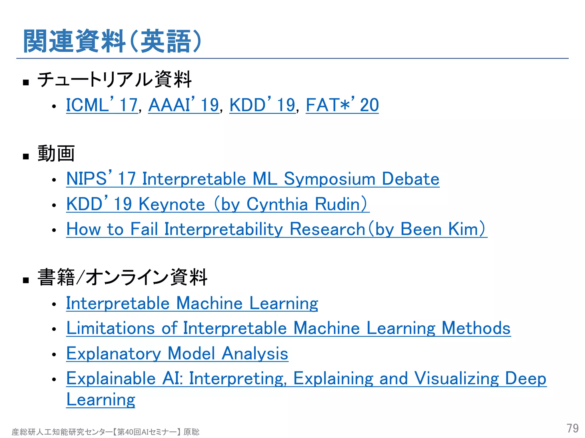 産総研人工知能研究センター【第40回AIセミナー】 原聡
関連資料（英語）
n チュートリアル資料
• ICML’17, AAAI’19, KDD’19, FAT*’20
n 動画
• NIPS’17 Interpretable ML Symposium Debate
• KDD’19 Keynote （by Cynthia Rudin）
• How to Fail Interpretability Research（by Been Kim）
n 書籍/オンライン資料
• Interpretable Machine Learning
• Limitations of Interpretable Machine Learning Methods
• Explanatory Model Analysis
• Explainable AI: Interpreting, Explaining and Visualizing Deep
Learning
79
 