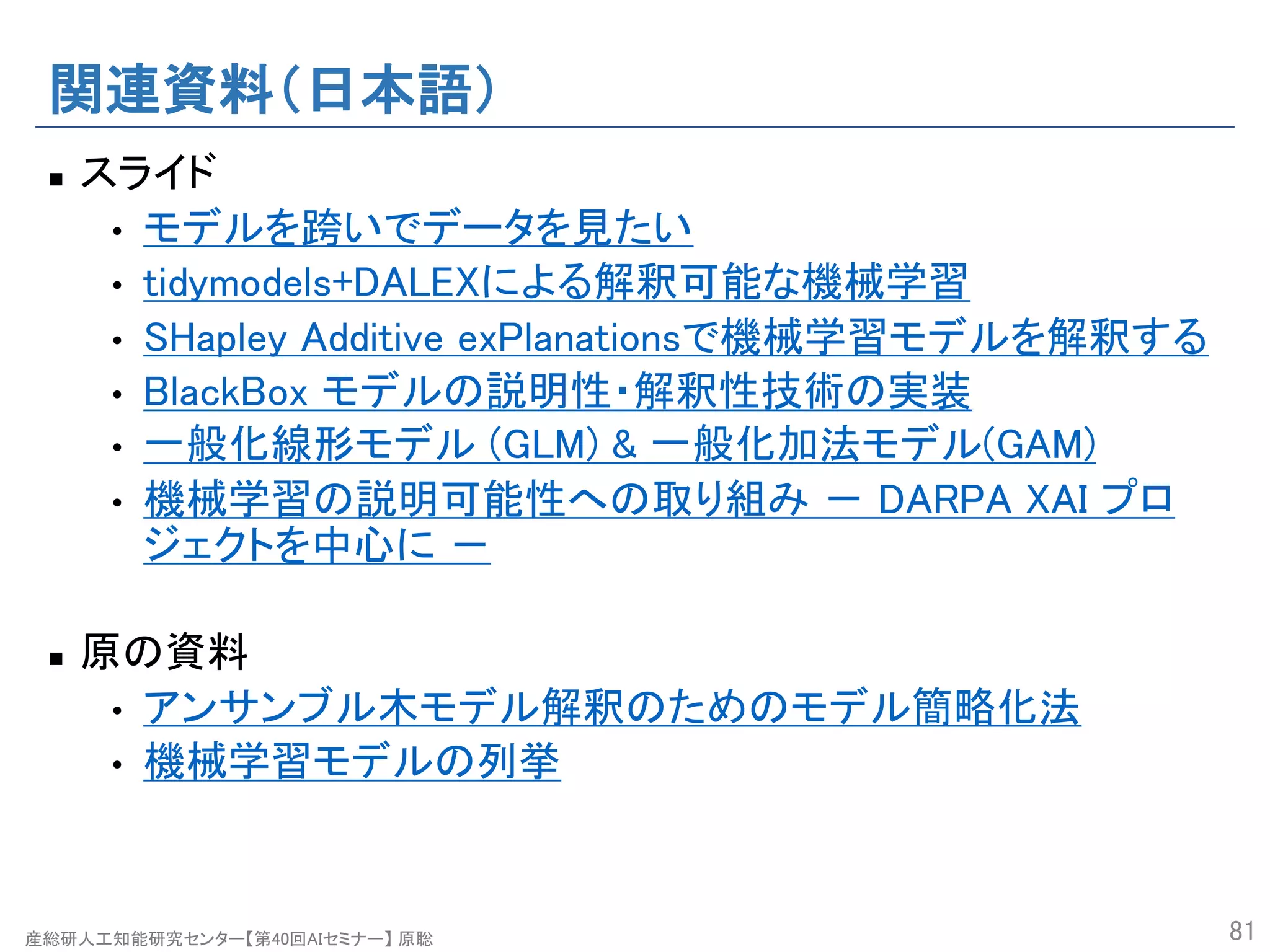 産総研人工知能研究センター【第40回AIセミナー】 原聡
関連資料（日本語）
n スライド
• モデルを跨いでデータを見たい
• tidymodels+DALEXによる解釈可能な機械学習
• SHapley Additive exPlanationsで機械学習モデルを解釈する
• BlackBox モデルの説明性・解釈性技術の実装
• 一般化線形モデル (GLM) & 一般化加法モデル(GAM)
• 機械学習の説明可能性への取り組み － DARPA XAI プロ
ジェクトを中心に －
n 原の資料
• アンサンブル木モデル解釈のためのモデル簡略化法
• 機械学習モデルの列挙
81
 