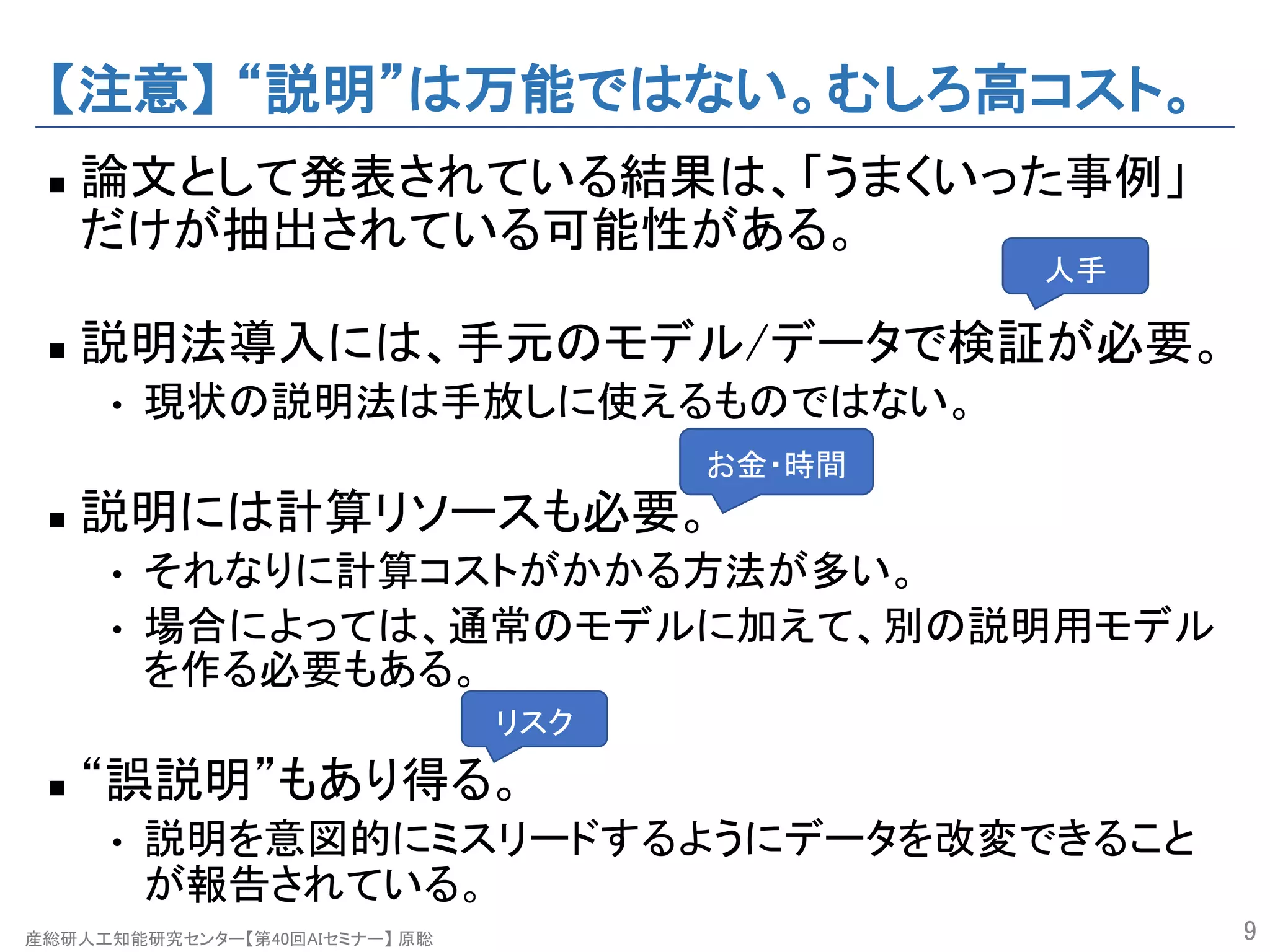 産総研人工知能研究センター【第40回AIセミナー】 原聡
【注意】 “説明”は万能ではない。むしろ高コスト。
n 論文として発表されている結果は、「うまくいった事例」
だけが抽出されている可能性がある。
n 説明法導入には、手元のモデル/データで検証が必要。
• 現状の説明法は手放しに使えるものではない。
n 説明には計算リソースも必要。
• それなりに計算コストがかかる方法が多い。
• 場合によっては、通常のモデルに加えて、別の説明用モデル
を作る必要もある。
n “誤説明”もあり得る。
• 説明を意図的にミスリードするようにデータを改変できること
が報告されている。
9
人手
お金・時間
リスク
 