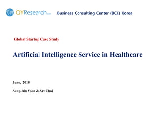 Artificial Intelligence Service in Healthcare
Business Consulting Center (BCC) Korea
June, 2018
Sung-Bin Yoon & Art Choi
Global Startup Case Study
 
