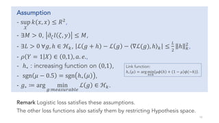 Assumption
- sup
𝒳
𝑘(𝑥, 𝑥) ≤ 𝑅
,
- ∃𝑀 > 0, 𝜕• 𝑙 𝜁, 𝑦 ≤ 𝑀,
- ∃𝐿 > 0 ∀𝑔, ℎ ∈ ℋ[, ℒ 𝑔 + ℎ − ℒ 𝑔 − ∇ℒ(𝑔), ℎ [ ≤
†

ℎ [

,
- 𝜌 𝑌 = 1 𝑋 ∈ 0,1 , 𝑎. 𝑒.,
- ℎ∗ : increasing function on 0,1 ,
- sgn 𝜇 − 0.5 = sgn ℎ∗ 𝜇 ,
- 𝑔∗ ≔ arg min
S:Œ•Ž••‘Ž’“•
ℒ 𝑔 ∈ ℋ[.
Remark Logistic loss satisfies these assumptions.
The other loss functions also satisfy them by restricting Hypothesis space.
10
Link function:
ℎ∗ 𝜇 = arg min
”∈ℝ
𝜇𝜙 ℎ + 1 − 𝜇 𝜙(−ℎ) .
 