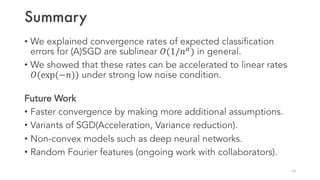 Summary
• We explained convergence rates of expected classification
errors for (A)SGD are sublinear 𝑂(1/𝑛&
) in general.
• We showed that these rates can be accelerated to linear rates
𝑂(exp(−𝑛)) under strong low noise condition.
Future Work
• Faster convergence by making more additional assumptions.
• Variants of SGD(Acceleration, Variance reduction).
• Non-convex models such as deep neural networks.
• Random Fourier features (ongoing work with collaborators).
19
 