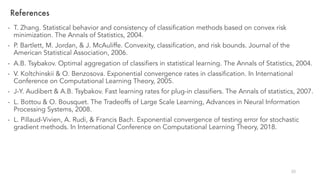 References
- T. Zhang. Statistical behavior and consistency of classification methods based on convex risk
minimization. The Annals of Statistics, 2004.
- P. Bartlett, M. Jordan, & J. McAuliffe. Convexity, classification, and risk bounds. Journal of the
American Statistical Association, 2006.
- A.B. Tsybakov. Optimal aggregation of classifiers in statistical learning. The Annals of Statistics, 2004.
- V. Koltchinskii & O. Benzosova. Exponential convergence rates in classification. In International
Conference on Computational Learning Theory, 2005.
- J-Y. Audibert & A.B. Tsybakov. Fast learning rates for plug-in classifiers. The Annals of statistics, 2007.
- L. Bottou & O. Bousquet. The Tradeoffs of Large Scale Learning, Advances in Neural Information
Processing Systems, 2008.
- L. Pillaud-Vivien, A. Rudi, & Francis Bach. Exponential convergence of testing error for stochastic
gradient methods. In International Conference on Computational Learning Theory, 2018.
20
 