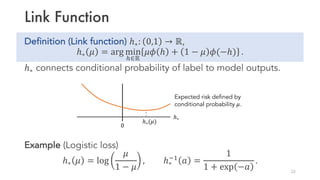 Link Function
Definition (Link function) ℎ∗: 0,1 → ℝ,
ℎ∗ 𝜇 = arg min
”∈ℝ
𝜇𝜙 ℎ + 1 − 𝜇 𝜙(−ℎ) .
ℎ∗ connects conditional probability of label to model outputs.
Example (Logistic loss)
ℎ∗ 𝜇 = log
𝜇
1 − 𝜇
, ℎ∗
¡1
𝑎 =
1
1 + exp −𝑎
.
22
0
ℎ∗
Expected risk defined by
conditional probability 𝜇.
ℎ∗(𝜇)
 