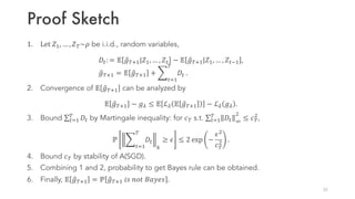 Proof Sketch
1. Let	𝑍1, … , 𝑍£~𝜌 be i.i.d., random variables,
𝐷/: = 𝔼 ¶𝑔£01|𝑍1, … , 𝑍/ − 𝔼 ¶𝑔£01|𝑍1, … , 𝑍/¡1 ,
¶𝑔£01 = 𝔼 ¶𝑔£01 + ·
/¸1
£
𝐷/ .
2. Convergence of 𝔼 ¶𝑔£01 can be analyzed by
𝔼 ¶𝑔£01 − 𝑔6 ≤ 𝔼 ℒ6 𝔼 ¶𝑔£01 − ℒ6 𝑔6 .
3. Bound ∑/¸1
£
𝐷/ by Martingale inequality: for 𝑐£ s.t. ∑/¸1
£
𝐷/ º

≤ 𝑐£

,
ℙ ·
/¸1
£
𝐷/
[
≥ 𝜖 ≤ 2 exp −
𝜖
𝑐£
 .
4. Bound 𝑐£ by stability of A(SGD).
5. Combining 1 and 2, probability to get Bayes rule can be obtained.
6. Finally, 𝔼 ¶𝑔£01 = ℙ ¶𝑔£01 𝑖𝑠 𝑛𝑜𝑡 𝐵𝑎𝑦𝑒𝑠 .
25
 