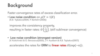 Background
Faster convergence rates of excess classification error.
• Low noise condition on 𝜌 𝑌 = 1 𝑋)
[A.B. Tsybakov(2004), P. Bartlett+(2006)]
improves the consistency property,
resulting in faster rates: 𝑂
1
K
. (still sublinear convergence)
• Low noise condition (strongest version)
[V. Koltchinskii & O. Benzosova(2005), J-Y. Audibert & A.B. Tsybakov(2007)]
accelerates the rates for ERM to linear rates 𝑂 exp(−𝑛) .
5
 
