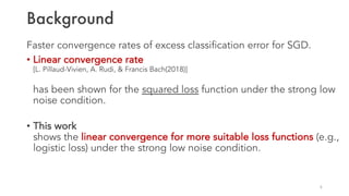Background
Faster convergence rates of excess classification error for SGD.
• Linear convergence rate
[L. Pillaud-Vivien, A. Rudi, & Francis Bach(2018)]
has been shown for the squared loss function under the strong low
noise condition.
• This work
shows the linear convergence for more suitable loss functions (e.g.,
logistic loss) under the strong low noise condition.
6
 