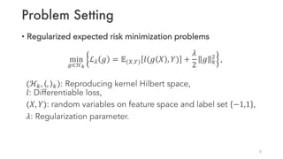 Problem Setting
• Regularized expected risk minimization problems
min
S∈ℋU
ℒ6 𝑔 = 𝔼(V,W) 𝑙(𝑔 𝑋 , 𝑌) +
𝜆
2
𝑔 [

,
(ℋ[, , [): Reproducing kernel Hilbert space,
𝑙: Differentiable loss,
(𝑋, 𝑌): random variables on feature space and label set −1,1 ,
𝜆: Regularization parameter.
8
 