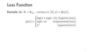 Loss Function
Example ∃𝜙: ℝ → ℝbc：convex s.t. 𝑙 𝜁, 𝑦 = 𝜙 𝑦𝜁 ,
𝜙 𝑣 = g
log(1 + exp −𝑣 ) 𝑙𝑜𝑔𝑖𝑠𝑡𝑖𝑐 𝑙𝑜𝑠𝑠 ,
exp −𝑣 𝑒𝑥𝑝𝑜𝑛𝑒𝑛𝑡𝑖𝑎𝑙 𝑙𝑜𝑠𝑠 ,
𝑣
𝑠𝑞𝑢𝑎𝑟𝑒𝑑 𝑙𝑜𝑠𝑠 .
9
 