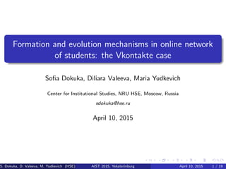 Formation and evolution mechanisms in online network
of students: the Vkontakte case
Soﬁa Dokuka, Diliara Valeeva, Maria Yudkevich
Center for Institutional Studies, NRU HSE, Moscow, Russia
sdokuka@hse.ru
April 10, 2015
S. Dokuka, D. Valeeva, M. Yudkevich (HSE) AIST 2015, Yekaterinburg April 10, 2015 1 / 19
 