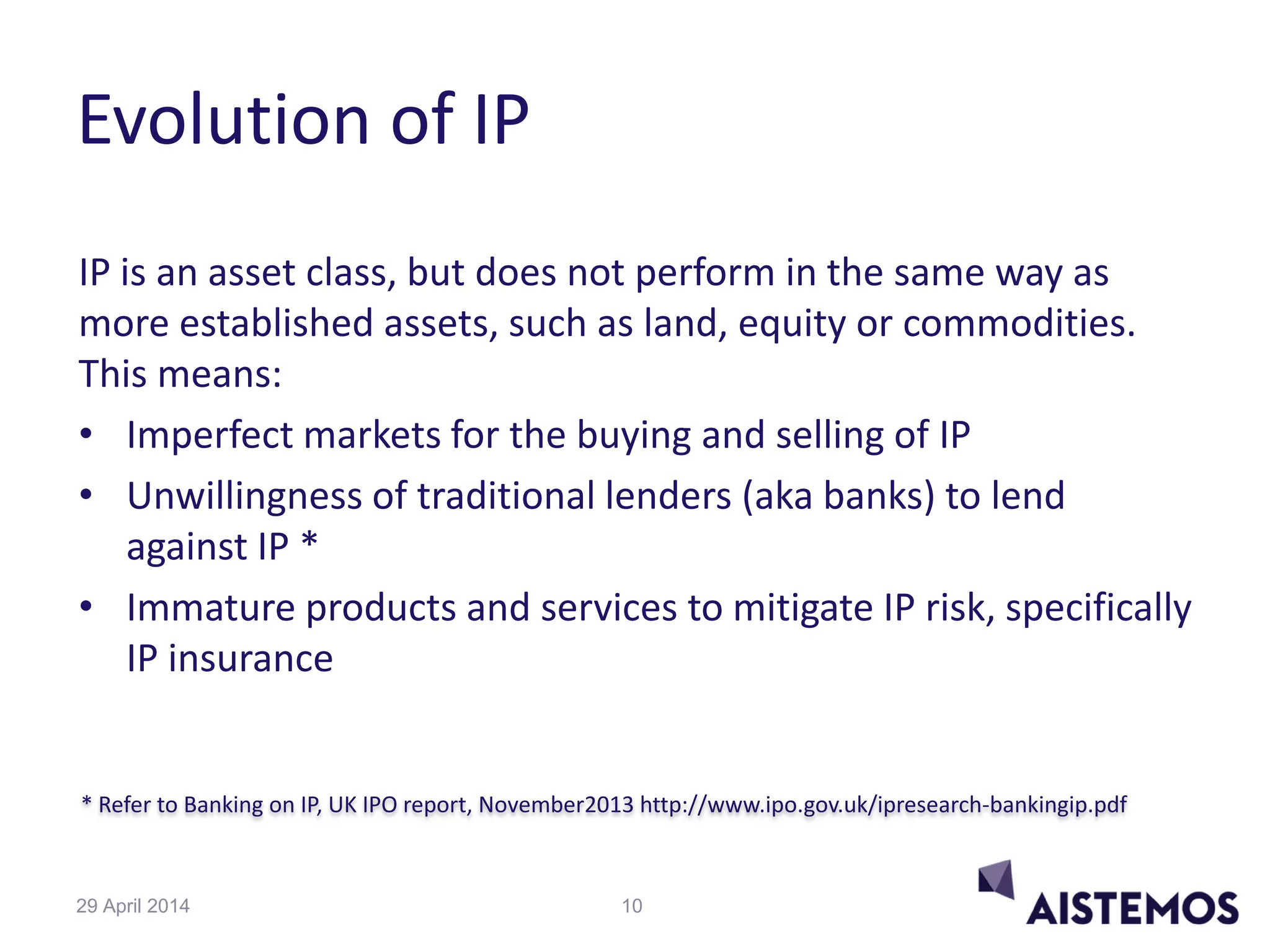 * Refer to Banking on IP, UK IPO report, November2013 http://www.ipo.gov.uk/ipresearch-bankingip.pdf
Evolution of IP
IP is an asset class, but does not perform in the same way as
more established assets, such as land, equity or commodities.
This means:
• Imperfect markets for the buying and selling of IP
• Unwillingness of traditional lenders (aka banks) to lend
against IP *
• Immature products and services to mitigate IP risk, specifically
IP insurance
1029 April 2014
 