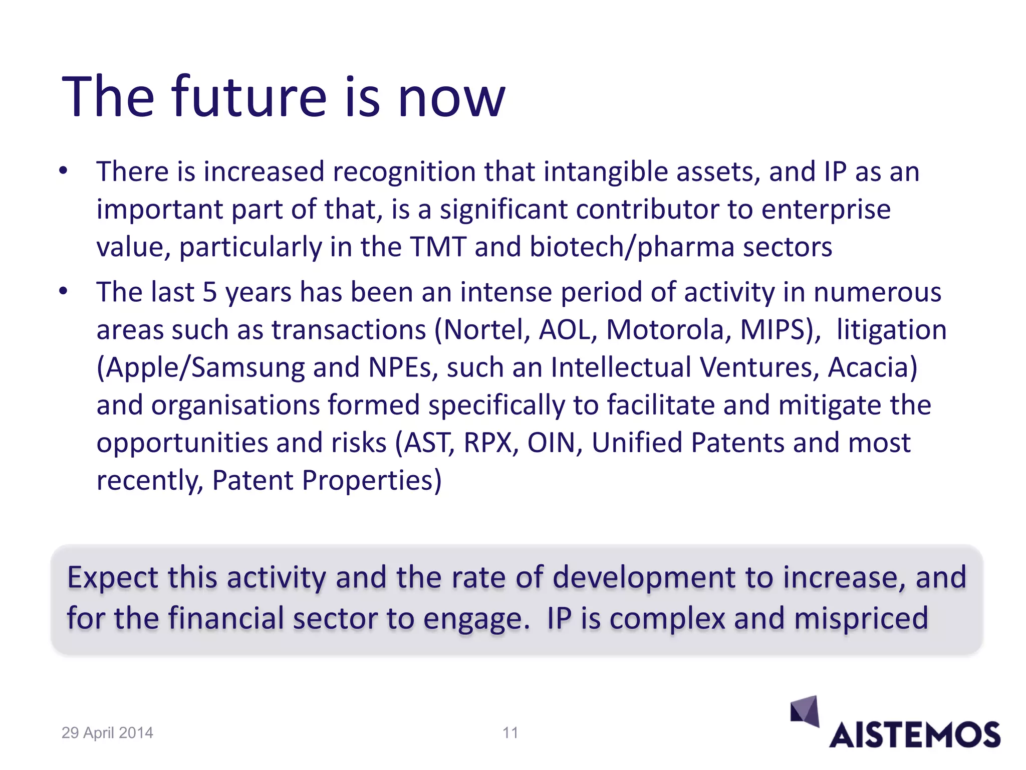 The future is now
• There is increased recognition that intangible assets, and IP as an
important part of that, is a significant contributor to enterprise
value, particularly in the TMT and biotech/pharma sectors
• The last 5 years has been an intense period of activity in numerous
areas such as transactions (Nortel, AOL, Motorola, MIPS), litigation
(Apple/Samsung and NPEs, such an Intellectual Ventures, Acacia)
and organisations formed specifically to facilitate and mitigate the
opportunities and risks (AST, RPX, OIN, Unified Patents and most
recently, Patent Properties)
Expect this activity and the rate of development to increase, and
for the financial sector to engage. IP is complex and mispriced
1129 April 2014
 