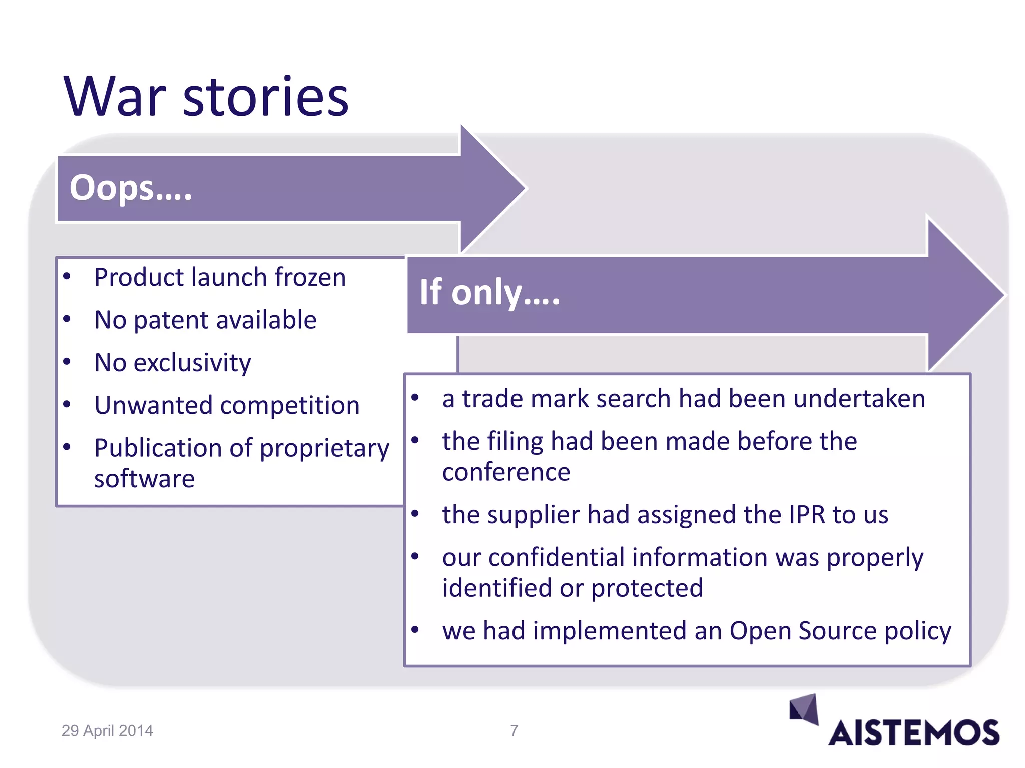 War stories
Oops….
• Product launch frozen
• No patent available
• No exclusivity
• Unwanted competition
• Publication of proprietary
software
If only….
• a trade mark search had been undertaken
• the filing had been made before the
conference
• the supplier had assigned the IPR to us
• our confidential information was properly
identified or protected
• we had implemented an Open Source policy
729 April 2014
 