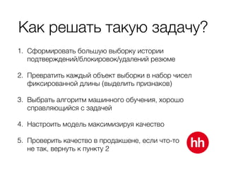Как решать такую задачу?
1. Сформировать большую выборку истории
подтверждений/блокировок/удалений резюме
2. Превратить каждый объект выборки в набор чисел
фиксированной длины (выделить признаков)
3. Выбрать алгоритм машинного обучения, хорошо
справляющийся с задачей
4. Настроить модель максимизируя качество
5. Проверить качество в продакшене, если что-то 
не так, вернуть к пункту 2
 