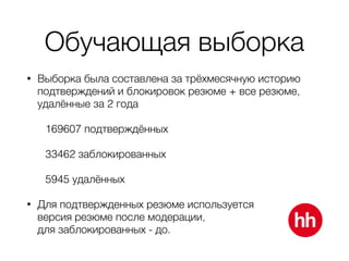 Обучающая выборка
• Выборка была составлена за трёхмесячную историю
подтверждений и блокировок резюме + все резюме,
удалённые за 2 года
169607 подтверждённых
33462 заблокированных
5945 удалённых
• Для подтвержденных резюме используется 
версия резюме после модерации, 
для заблокированных - до.
 