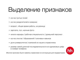 Выделение признаков
• кол-во пустых полей
• кол-во разделителей в названии
• возраст, общее время работы, их разница
• зарплата, пол, наличие фото
• начало карьеры / рабочая специальность / домашний персонал
• кол-во опытов / образований / ключевых навыков
• доля университетов / компаний из нашего справочника
• размер самой длинной последовательности из одинаковых цифр 
в номере телефона
Многие признаки были навеяны правилами из инструкции для модераторов.
 