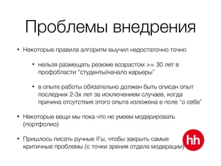 Проблемы внедрения
• Некоторые правила алгоритм выучил недостаточно точно
• нельзя размещать резюме возрастом >= 30 лет в
профобласти “студенты/начало карьеры”
• в опыте работы обязательно должен быть описан опыт
последних 2-3х лет за исключением случаев, когда
причина отсутствия этого опыта изложена в поле “о себе”
• Некоторые вещи мы пока что не умеем модерировать
(портфолио)
• Пришлось писать ручные if’ы, чтобы закрыть самые 
критичные проблемы (с точки зрения отдела модерации)
 