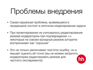 Проблемы внедрения
• Самая серьёзная проблема, выявившаяся в
продакшене состоит в неточном моделировании задачи
• При проектировании не учитывалось редактирование
резюме модератором при подтверждении =>
некоторые не совсем валидные резюме алгоритм
воспринимает как “хорошие”
• Это не только увеличивает real-time ошибку, но и
мешает оценить её точно (мы не можем запретить
модераторам редактировать резюме для 
честного эксперимента)
 