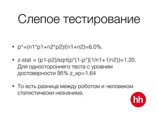 Слепое тестирование
• p*=(n1*p1+n2*p2)/(n1+n2)=6.0%.
• z-stat = (p1-p2)/sqrt(p*(1-p*)(1/n1+1/n2))=1.20.
Для одностороннего теста с уровнем
достоверности 95% z_кр=1.64
• То есть разница между роботом и человеком
статистически незначима.
 