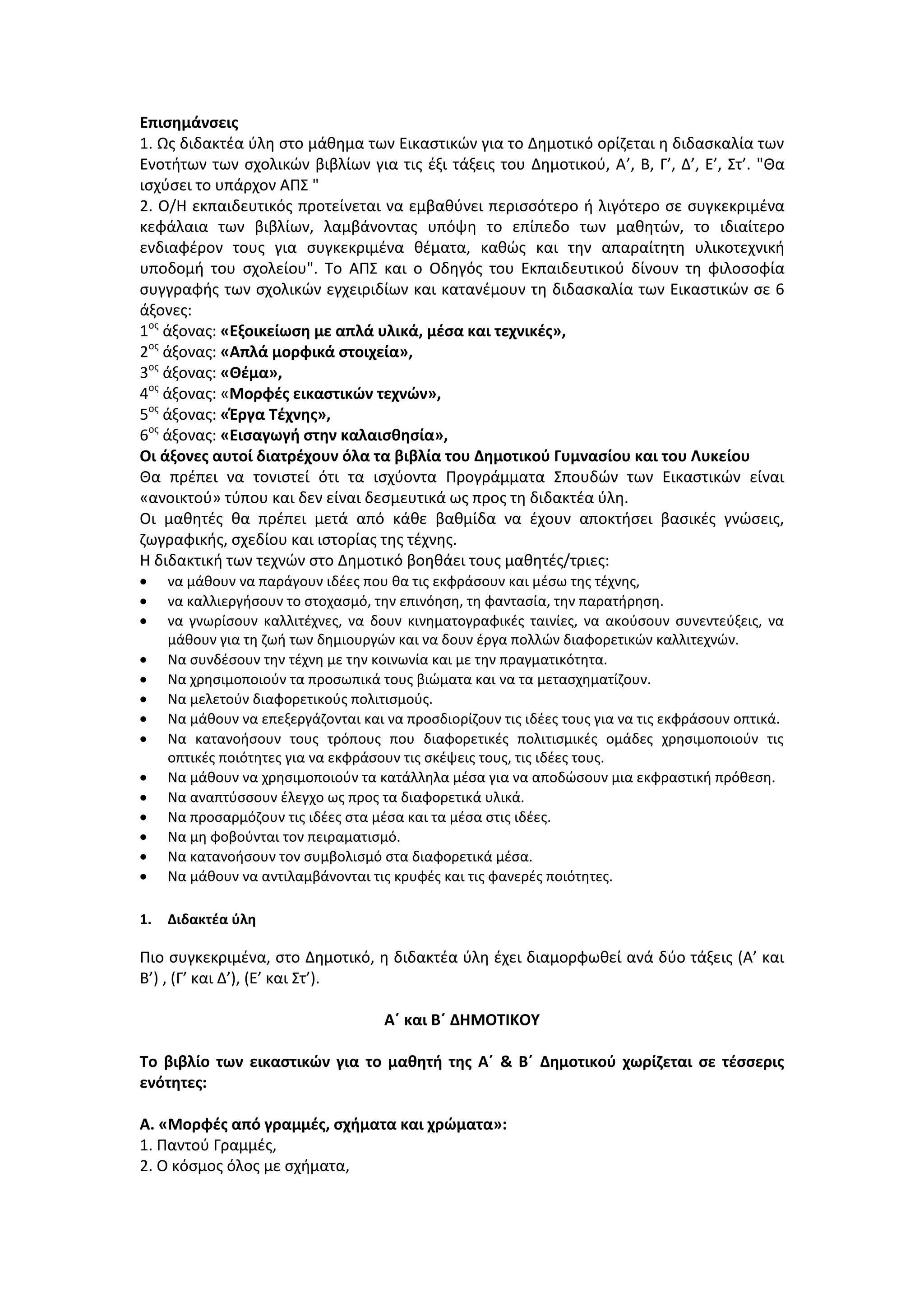 Επισημάνσεις
1. Ως διδακτέα ύλη στο μάθημα των Εικαστικών για το Δημοτικό ορίζεται η διδασκαλία των
Ενοτήτων των σχολικών βιβλίων για τις έξι τάξεις του Δημοτικού, Α’, Β, Γ’, Δ’, Ε’, Στ’. "Θα
ισχύσει το υπάρχον ΑΠΣ "
2. Ο/Η εκπαιδευτικός προτείνεται να εμβαθύνει περισσότερο ή λιγότερο σε συγκεκριμένα
κεφάλαια των βιβλίων, λαμβάνοντας υπόψη το επίπεδο των μαθητών, το ιδιαίτερο
ενδιαφέρον τους για συγκεκριμένα θέματα, καθώς και την απαραίτητη υλικοτεχνική
υποδομή του σχολείου". Το ΑΠΣ και ο Οδηγός του Εκπαιδευτικού δίνουν τη φιλοσοφία
συγγραφής των σχολικών εγχειριδίων και κατανέμουν τη διδασκαλία των Εικαστικών σε 6
άξονες:
1ος
άξονας: «Εξοικείωση με απλά υλικά, μέσα και τεχνικές»,
2ος
άξονας: «Απλά μορφικά στοιχεία»,
3ος
άξονας: «Θέμα»,
4ος
άξονας: «Μορφές εικαστικών τεχνών»,
5ος
άξονας: «Έργα Τέχνης»,
6ος
άξονας: «Εισαγωγή στην καλαισθησία»,
Οι άξονες αυτοί διατρέχουν όλα τα βιβλία του Δημοτικού Γυμνασίου και του Λυκείου
Θα πρέπει να τονιστεί ότι τα ισχύοντα Προγράμματα Σπουδών των Εικαστικών είναι
«ανοικτού» τύπου και δεν είναι δεσμευτικά ως προς τη διδακτέα ύλη.
Οι μαθητές θα πρέπει μετά από κάθε βαθμίδα να έχουν αποκτήσει βασικές γνώσεις,
ζωγραφικής, σχεδίου και ιστορίας της τέχνης.
Η διδακτική των τεχνών στο Δημοτικό βοηθάει τους μαθητές/τριες:
να μάθουν να παράγουν ιδέες που θα τις εκφράσουν και μέσω της τέχνης,
να καλλιεργήσουν το στοχασμό, την επινόηση, τη φαντασία, την παρατήρηση.
να γνωρίσουν καλλιτέχνες, να δουν κινηματογραφικές ταινίες, να ακούσουν συνεντεύξεις, να
μάθουν για τη ζωή των δημιουργών και να δουν έργα πολλών διαφορετικών καλλιτεχνών.
Να συνδέσουν την τέχνη με την κοινωνία και με την πραγματικότητα.
Να χρησιμοποιούν τα προσωπικά τους βιώματα και να τα μετασχηματίζουν.
Να μελετούν διαφορετικούς πολιτισμούς.
Να μάθουν να επεξεργάζονται και να προσδιορίζουν τις ιδέες τους για να τις εκφράσουν οπτικά.
Να κατανοήσουν τους τρόπους που διαφορετικές πολιτισμικές ομάδες χρησιμοποιούν τις
οπτικές ποιότητες για να εκφράσουν τις σκέψεις τους, τις ιδέες τους.
Να μάθουν να χρησιμοποιούν τα κατάλληλα μέσα για να αποδώσουν μια εκφραστική πρόθεση.
Να αναπτύσσουν έλεγχο ως προς τα διαφορετικά υλικά.
Να προσαρμόζουν τις ιδέες στα μέσα και τα μέσα στις ιδέες.
Να μη φοβούνται τον πειραματισμό.
Να κατανοήσουν τον συμβολισμό στα διαφορετικά μέσα.
Να μάθουν να αντιλαμβάνονται τις κρυφές και τις φανερές ποιότητες.
1. Διδακτέα ύλη
Πιο συγκεκριμένα, στο Δημοτικό, η διδακτέα ύλη έχει διαμορφωθεί ανά δύο τάξεις (Α’ και
Β’) , (Γ’ και Δ’), (Ε’ και Στ’).
Α΄ και Β΄ ΔΗΜΟΤΙΚΟΥ
Το βιβλίο των εικαστικών για το μαθητή της Α΄ & Β΄ Δημοτικού χωρίζεται σε τέσσερις
ενότητες:
Α. «Μορφές από γραμμές, σχήματα και χρώματα»:
1. Παντού Γραμμές,
2. Ο κόσμος όλος με σχήματα,
 