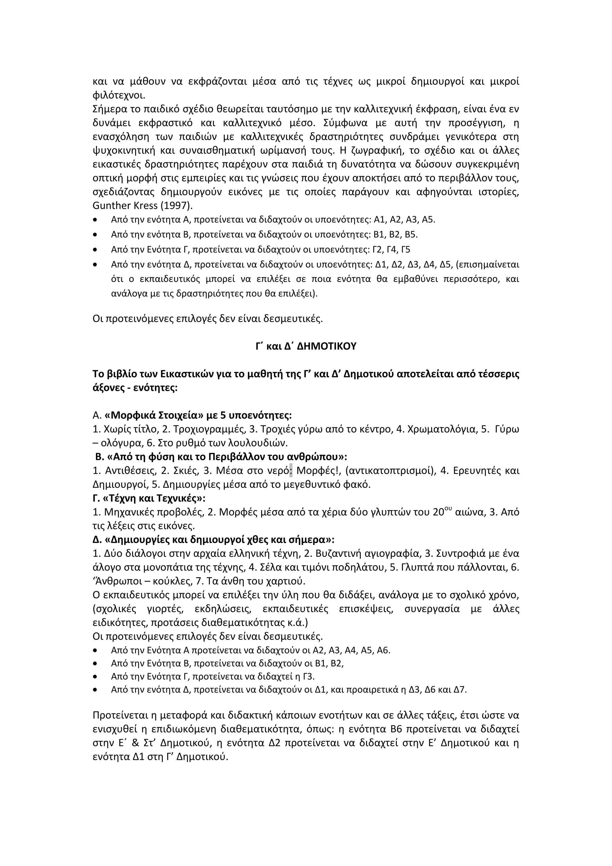 και να μάθουν να εκφράζονται μέσα από τις τέχνες ως μικροί δημιουργοί και μικροί
φιλότεχνοι.
Σήμερα το παιδικό σχέδιο θεωρείται ταυτόσημο με την καλλιτεχνική έκφραση, είναι ένα εν
δυνάμει εκφραστικό και καλλιτεχνικό μέσο. Σύμφωνα με αυτή την προσέγγιση, η
ενασχόληση των παιδιών με καλλιτεχνικές δραστηριότητες συνδράμει γενικότερα στη
ψυχοκινητική και συναισθηματική ωρίμανσή τους. Η ζωγραφική, το σχέδιο και οι άλλες
εικαστικές δραστηριότητες παρέχουν στα παιδιά τη δυνατότητα να δώσουν συγκεκριμένη
οπτική μορφή στις εμπειρίες και τις γνώσεις που έχουν αποκτήσει από το περιβάλλον τους,
σχεδιάζοντας δημιουργούν εικόνες με τις οποίες παράγουν και αφηγούνται ιστορίες,
Gunther Kress (1997).
Από την ενότητα Α, προτείνεται να διδαχτούν οι υποενότητες: Α1, Α2, Α3, Α5.
Από την ενότητα Β, προτείνεται να διδαχτούν οι υποενότητες: Β1, Β2, Β5.
Από την Ενότητα Γ, προτείνεται να διδαχτούν οι υποενότητες: Γ2, Γ4, Γ5
Από την ενότητα Δ, προτείνεται να διδαχτούν οι υποενότητες: Δ1, Δ2, Δ3, Δ4, Δ5, (επισημαίνεται
ότι ο εκπαιδευτικός μπορεί να επιλέξει σε ποια ενότητα θα εμβαθύνει περισσότερο, και
ανάλογα με τις δραστηριότητες που θα επιλέξει).
Οι προτεινόμενες επιλογές δεν είναι δεσμευτικές.
Γ΄ και Δ΄ ΔΗΜΟΤΙΚΟΥ
Το βιβλίο των Εικαστικών για το μαθητή της Γ’ και Δ’ Δημοτικού αποτελείται από τέσσερις
άξονες - ενότητες:
Α. «Μορφικά Στοιχεία» με 5 υποενότητες:
1. Χωρίς τίτλο, 2. Τροχιογραμμές, 3. Τροχιές γύρω από το κέντρο, 4. Χρωματολόγια, 5. Γύρω
– ολόγυρα, 6. Στο ρυθμό των λουλουδιών.
Β. «Από τη φύση και το Περιβάλλον του ανθρώπου»:
1. Αντιθέσεις, 2. Σκιές, 3. Μέσα στο νερό: Μορφές!, (αντικατοπτρισμοί), 4. Ερευνητές και
Δημιουργοί, 5. Δημιουργίες μέσα από το μεγεθυντικό φακό.
Γ. «Τέχνη και Τεχνικές»:
1. Μηχανικές προβολές, 2. Μορφές μέσα από τα χέρια δύο γλυπτών του 20ου
αιώνα, 3. Από
τις λέξεις στις εικόνες.
Δ. «Δημιουργίες και δημιουργοί χθες και σήμερα»:
1. Δύο διάλογοι στην αρχαία ελληνική τέχνη, 2. Βυζαντινή αγιογραφία, 3. Συντροφιά με ένα
άλογο στα μονοπάτια της τέχνης, 4. Σέλα και τιμόνι ποδηλάτου, 5. Γλυπτά που πάλλονται, 6.
‘Άνθρωποι – κούκλες, 7. Τα άνθη του χαρτιού.
Ο εκπαιδευτικός μπορεί να επιλέξει την ύλη που θα διδάξει, ανάλογα με το σχολικό χρόνο,
(σχολικές γιορτές, εκδηλώσεις, εκπαιδευτικές επισκέψεις, συνεργασία με άλλες
ειδικότητες, προτάσεις διαθεματικότητας κ.ά.)
Οι προτεινόμενες επιλογές δεν είναι δεσμευτικές.
Από την Ενότητα Α προτείνεται να διδαχτούν οι Α2, Α3, Α4, Α5, Α6.
Από την Ενότητα Β, προτείνεται να διδαχτούν οι Β1, Β2,
Από την Ενότητα Γ, προτείνεται να διδαχτεί η Γ3.
Από την ενότητα Δ, προτείνεται να διδαχτούν οι Δ1, και προαιρετικά η Δ3, Δ6 και Δ7.
Προτείνεται η μεταφορά και διδακτική κάποιων ενοτήτων και σε άλλες τάξεις, έτσι ώστε να
ενισχυθεί η επιδιωκόμενη διαθεματικότητα, όπως: η ενότητα Β6 προτείνεται να διδαχτεί
στην Ε΄ & Στ’ Δημοτικού, η ενότητα Δ2 προτείνεται να διδαχτεί στην Ε’ Δημοτικού και η
ενότητα Δ1 στη Γ’ Δημοτικού.
 