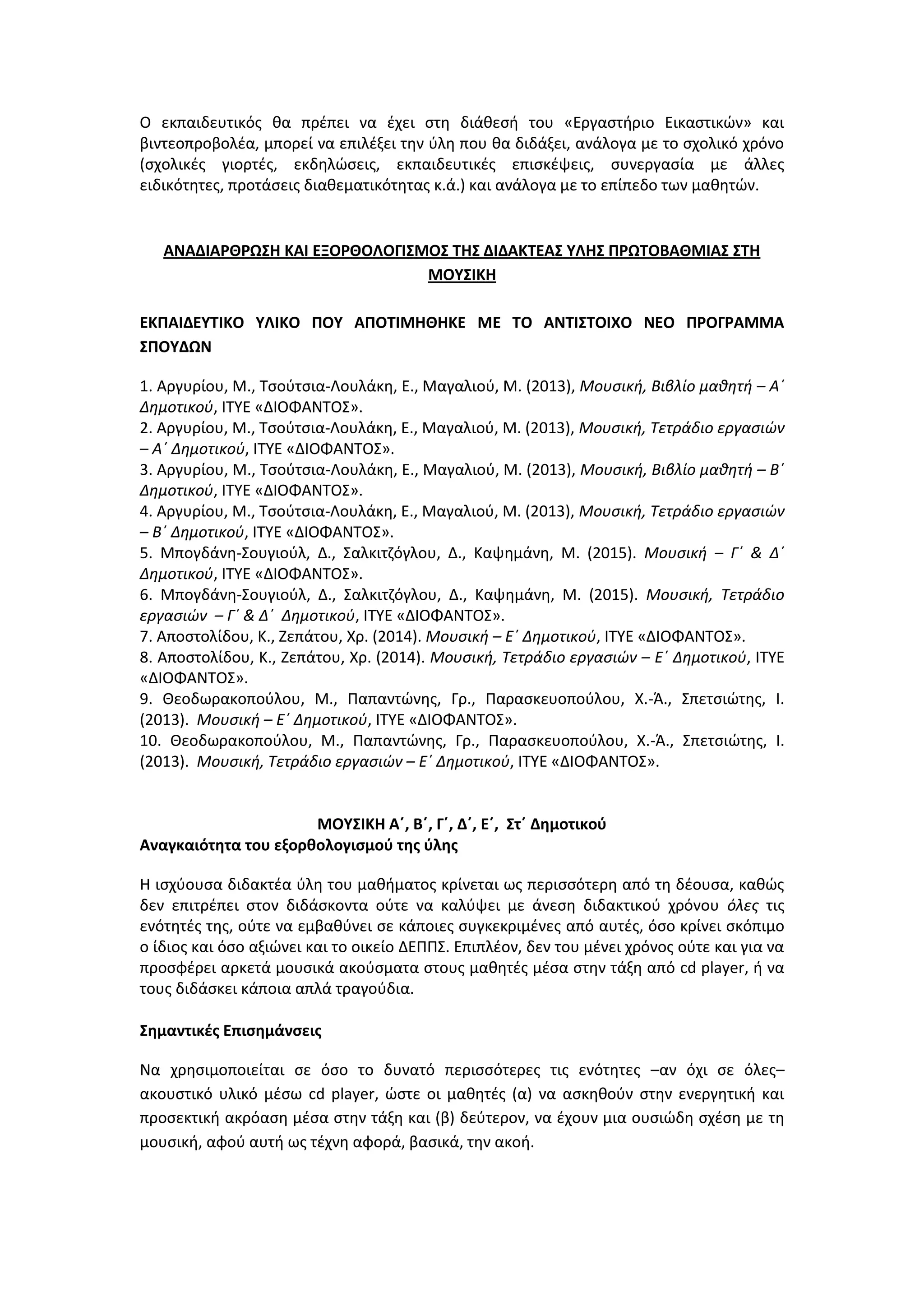 Ο εκπαιδευτικός θα πρέπει να έχει στη διάθεσή του «Εργαστήριο Εικαστικών» και
βιντεοπροβολέα, μπορεί να επιλέξει την ύλη που θα διδάξει, ανάλογα με το σχολικό χρόνο
(σχολικές γιορτές, εκδηλώσεις, εκπαιδευτικές επισκέψεις, συνεργασία με άλλες
ειδικότητες, προτάσεις διαθεματικότητας κ.ά.) και ανάλογα με το επίπεδο των μαθητών.
ΑΝΑΔΙΑΡΘΡΩΣΗ ΚΑΙ ΕΞΟΡΘΟΛΟΓΙΣΜΟΣ ΤΗΣ ΔΙΔΑΚΤΕΑΣ ΥΛΗΣ ΠΡΩΤΟΒΑΘΜΙΑΣ ΣΤΗ
ΜΟΥΣΙΚΗ
ΕΚΠΑΙΔΕΥΤΙΚΟ ΥΛΙΚΟ ΠΟΥ ΑΠΟΤΙΜΗΘΗΚΕ ΜΕ ΤΟ ΑΝΤΙΣΤΟΙΧΟ ΝΕΟ ΠΡΟΓΡΑΜΜΑ
ΣΠΟΥΔΩΝ
1. Αργυρίου, Μ., Τσούτσια-Λουλάκη, Ε., Μαγαλιού, Μ. (2013), Μουσική, Βιβλίο μαθητή – Α΄
Δημοτικού, ΙΤΥΕ «ΔΙΟΦΑΝΤΟΣ».
2. Αργυρίου, Μ., Τσούτσια-Λουλάκη, Ε., Μαγαλιού, Μ. (2013), Μουσική, Τετράδιο εργασιών
– Α΄ Δημοτικού, ΙΤΥΕ «ΔΙΟΦΑΝΤΟΣ».
3. Αργυρίου, Μ., Τσούτσια-Λουλάκη, Ε., Μαγαλιού, Μ. (2013), Μουσική, Βιβλίο μαθητή – Β΄
Δημοτικού, ΙΤΥΕ «ΔΙΟΦΑΝΤΟΣ».
4. Αργυρίου, Μ., Τσούτσια-Λουλάκη, Ε., Μαγαλιού, Μ. (2013), Μουσική, Τετράδιο εργασιών
– Β΄ Δημοτικού, ΙΤΥΕ «ΔΙΟΦΑΝΤΟΣ».
5. Μπογδάνη-Σουγιούλ, Δ., Σαλκιτζόγλου, Δ., Καψημάνη, Μ. (2015). Μουσική – Γ΄ & Δ΄
Δημοτικού, ΙΤΥΕ «ΔΙΟΦΑΝΤΟΣ».
6. Μπογδάνη-Σουγιούλ, Δ., Σαλκιτζόγλου, Δ., Καψημάνη, Μ. (2015). Μουσική, Τετράδιο
εργασιών – Γ΄ & Δ΄ Δημοτικού, ΙΤΥΕ «ΔΙΟΦΑΝΤΟΣ».
7. Αποστολίδου, Κ., Ζεπάτου, Χρ. (2014). Μουσική – Ε΄ Δημοτικού, ΙΤΥΕ «ΔΙΟΦΑΝΤΟΣ».
8. Αποστολίδου, Κ., Ζεπάτου, Χρ. (2014). Μουσική, Τετράδιο εργασιών – Ε΄ Δημοτικού, ΙΤΥΕ
«ΔΙΟΦΑΝΤΟΣ».
9. Θεοδωρακοπούλου, Μ., Παπαντώνης, Γρ., Παρασκευοπούλου, Χ.-Ά., Σπετσιώτης, Ι.
(2013). Μουσική – Ε΄ Δημοτικού, ΙΤΥΕ «ΔΙΟΦΑΝΤΟΣ».
10. Θεοδωρακοπούλου, Μ., Παπαντώνης, Γρ., Παρασκευοπούλου, Χ.-Ά., Σπετσιώτης, Ι.
(2013). Μουσική, Τετράδιο εργασιών – Ε΄ Δημοτικού, ΙΤΥΕ «ΔΙΟΦΑΝΤΟΣ».
ΜΟΥΣΙΚΗ Α΄, Β΄, Γ΄, Δ΄, Ε΄, Στ΄ Δημοτικού
Αναγκαιότητα του εξορθολογισμού της ύλης
Η ισχύουσα διδακτέα ύλη του μαθήματος κρίνεται ως περισσότερη από τη δέουσα, καθώς
δεν επιτρέπει στον διδάσκοντα ούτε να καλύψει με άνεση διδακτικού χρόνου όλες τις
ενότητές της, ούτε να εμβαθύνει σε κάποιες συγκεκριμένες από αυτές, όσο κρίνει σκόπιμο
ο ίδιος και όσο αξιώνει και το οικείο ΔΕΠΠΣ. Επιπλέον, δεν του μένει χρόνος ούτε και για να
προσφέρει αρκετά μουσικά ακούσματα στους μαθητές μέσα στην τάξη από cd player, ή να
τους διδάσκει κάποια απλά τραγούδια.
Σημαντικές Επισημάνσεις
Να χρησιμοποιείται σε όσο το δυνατό περισσότερες τις ενότητες –αν όχι σε όλες–
ακουστικό υλικό μέσω cd player, ώστε οι μαθητές (α) να ασκηθούν στην ενεργητική και
προσεκτική ακρόαση μέσα στην τάξη και (β) δεύτερον, να έχουν μια ουσιώδη σχέση με τη
μουσική, αφού αυτή ως τέχνη αφορά, βασικά, την ακοή.
 