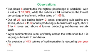 07/09/2025 17
Observations
• Sub-basin 5 contributes the highest percentage of sediment, with
a value of 18.88%, while the sub-basin 24 contributes the lowest
percentage of sediment, with a value of 1.05%.
• Out of 26 sub-basins below 2 tones producing sub-basins are
seven, above 2 to 3 tonnes producing sub-basins are eight, above
3 to 4 tones and above 4 tonnes producing sub-basins are six
each.
• Wyra sedimentation is not uniformly across the watershed but it is
varying sub-basin to sub-basin.
• An average of 413 tonnes of sedimentation is occurring per year
(?)
AISTMI-2025
 