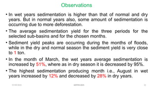 07/09/2025 22
Observations
• In wet years sedimentation is higher than that of normal and dry
years. But in normal years also, some amount of sedimentation is
occurring due to more deforestation.
• The average sedimentation yield for the three periods for the
selected sub-basins and for the chosen months.
• Sediment yield peaks are occurring during the months of floods,
while in the dry and normal season the sediment yield is very close
to 1 ton.
• In the month of March, the wet years average sedimentation is
increased by 51%, where as in dry season it is decreased by 95%.
• The highest sedimentation producing month i.e., August in wet
years increased by 12% and decreased by 28% in dry years.
AISTMI-2025
 