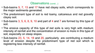 07/09/2025 23
Observations (contd…)
• Sub-basins 5, 7, 13 and 17 have red clayey soils, which corresponds to
the major sediments generated.
• The predominant type of soil is red loamy, calcareous and red gravelly
clayey soil.
• Sub-basins 3, 5, 6, 8, 9, 10 and part of 4 and 7 are formed by this type of
soil.
• The erosive capacity of this type of red soils is very high with medium
intensity of rainfall and the concentration of erosion is more in this type of
soil, especially on steep slopes.
• Sub-basins 23, 5, 14, 18 and 20, particularly are contributing a medium
level of erosion despite the predominant type of red soil which is
registering less intensity of rainfall.
AISTMI-2025
 