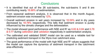 07/09/2025 24
Conclusions
• It is identified that out of the 26 sub-basins, the sub-basins 5 and 8 are
contributing nearly 18.88% of sedimentation.
• From seasonal sediment analysis, it is observed that in the month August,
sediment erosion was increased by 12%.
• Overall sediment erosion in wet years increased by 10.59% and in dry years
decreased by 18.78% respectively. This tells that sediment erosion is purely
influenced by the climatic changes and the deforestation.
• The model showed good performance with NSE and R2
as 0.83 & 0.84 and 0.78
& 0.77 during calibration and validation respectively in sedimentation analysis.
• The calibrated and validated SWAT model can be used as a reliable tool for
predicting sediment transport in the Wyra river catchment area.
• The good performance of the model with high NSE and R2
values suggests that
the model can capture the dynamics of sediment transport in the catchment
area effectively.
AISTMI-2025
 