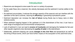 07/09/2025 3
Introduction
• Reservoirs are designed to store water for use in a variety of purposes.
• As the water flows into a reservoir, the velocity decreases and the sediment it carries settles to the
bottom.
• As sediment accumulates, it reduces the storage capacity of the reservoir and can interfere with the
operation of the dam's turbines, reducing its efficiency in generating hydroelectric power.
• Sediment deposition can increase the risk of failure during floods due to heavy rains or other
extreme events.
• When sediment trapping happen in the upstream or in the downstream of the river, it can have a
wide range of ecological and environmental consequences.
• Lack of sediment in river can lead to erosion of riverbanks and damaging the habitats for fish and
other aquatic organisms duly decreasing the quality of water in the downstream.
• Additionally, sediment trapping can cause changes in the river flow and temperature as well as
the timing of flood events, which can have further impact on the ecosystem of the catchment area.
AISTMI-2025
 