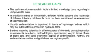 07/09/2025 5
RESEARCH GAPS
• The sedimentation research in India is limited knowledge base regarding in
using satellite data.
• In previous studies on Wyra basin, different rainfall patterns and coverage
of different tributary catchments have not been considered in assessment
of sedimentation.
• Usually sedimentation is explained in terms of hydrologic indices which
may not adequately represent in hydraulic form.
• Studies made by scientists in different parts of the world on sedimentation
assessments (methods, methodologies, approaches) vary in terms of use
of biotic data and socio-economic aspect of sedimentation. Further, the
sedimentation studies and guidelines are region specific.
AISTMI-2025
 